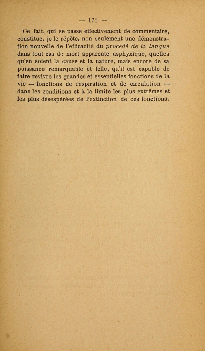 Ce fait, qui se passe effectivement de commentaire, constitue, je le répète, non seulement une démonstra- tion nouvelle de l'efficacité du procédé de la langue dans tout cas de mort apparente asphyxique, quelles qu'en soient la cause et la nature, mais encore de sa puissance remarquable et telle, qu'il est capable de faire revivre les grandes et essentielles fonctions de la vie — fonctions de respiration et de circulation — dans les conditions et à la limite les plus extrêmes et les plus désespérées de l'extinction de ces fonctions.