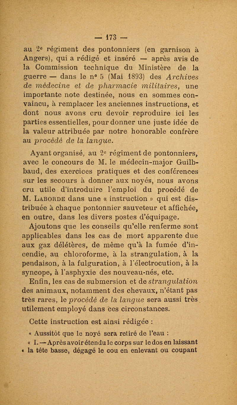 au 2e régiment des pontonniers (en garnison à Angers), qui a rédigé et inséré — après avis de la Commission technique du Ministère de la guerre — dans le n 5 (Mai 1893) des Archives de médecine et de pharmacie militaires, une importante note destinée, nous en sommes con- vaincu, à remplacer les anciennes instructions, et dont nous avons cru devoir reproduire ici les parties essentielles, pour donner une juste idée de la valeur attribuée par notre honorable confrère au procédé de la langue. Ayant organisé, au 2^ régiment de pontonniers, avec le concours de M. le médecin-major Guilb- baud, des exercices pratiques et des conférences sur les secours à donner aux noyés, nous avons cru utile d'introduire l'emploi du procédé de M. Laborde dans une « instruction » qui est dis- tribuée à chaque pontonnier sauveteur et affichée, en outre, dans les divers postes d'équipage. Ajoutons que les conseils qu'elle renferme sont applicables dans les cas de mort apparente due aux gaz délétères, de même qu'à la fumée d'in- cendie, au chloroforme, à la strangulation, à la pendaison, à la fulguration, à l'électrocution, à la syncope, à l'asphyxie des nouveau-nés, etc. Enfin, les cas de submersion et de strangulation des animaux, notamment des chevaux, n'étant pas très rares, le procédé de la langue sera aussi très. utilement employé dans ces circonstances. Cette instruction est ainsi rédigée : « Aussitôt que le noyé sera retiré de l'eau : « I. —Après avoir étendu le corps sur le dos en laissant « la tête basse, dégagé le cou en enlevant ou coupant