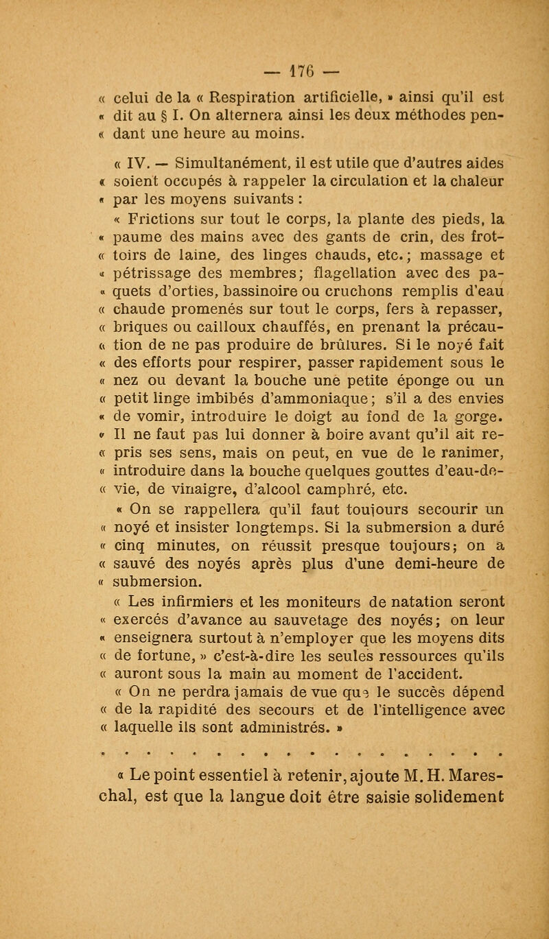 « celui de la « Respiration artificielle, » ainsi qu'il est « dit au § I. On alternera ainsi les deux méthodes pen- « dant une heure au moins. ({ IV. — Simultanément, il est utile que d'autres aides « soient occupés à rappeler la circulation et la chaleur « par les moyens suivants : « Frictions sur tout le corps, la plante des pieds, la « paume des mains avec des gants de crin, des frot- « toirs de laine, des linges chauds, etc. ; massage et « pétrissage des membres; flagellation avec des pa- « quets d'orties, bassinoire ou cruchons remplis d'eau « chaude promenés sur tout le corps, fers à repasser, « briques ou cailloux chauffés, en prenant la précau- ft tion de ne pas produire de brûlures. Si le noyé fait « des efforts pour respirer, passer rapidement sous le « nez ou devant la bouche une petite éponge ou un (( petit linge imbibés d'ammoniaque ; s'il a des envies « de vomir, introduire le doigt au fond de la gorge. « Il ne faut pas lui donner à boire avant qu'il ait re- « pris ses sens, mais on peut, en vue de le ranimer, « introduire dans la bouche quelques gouttes d'eau-de- « vie, de vinaigre, d'alcool camphré, etc. « On se rappellera qu'il faut toulours secourir un « noyé et insister longtemps. Si la submersion a duré (f cinq minutes, on réussit presque toujours; on a « sauvé des noyés après plus d'une demi-heure de « submersion. « Les infirmiers et les moniteurs de natation seront « exercés d'avance au sauvetage des noyés; on leur « enseignera surtout à n'employer que les moyens dits « de fortune,» c'est-à-dire les seules ressources qu'ils « auront sous la main au moment de l'accident. « On ne perdra jamais de vue que le succès dépend « de la rapidité des secours et de l'intelligence avec « laquelle ils sont administrés. » a Le point essentiel à retenir, ajoute M. H. Mares- chal, est que la langue doit être saisie solidement