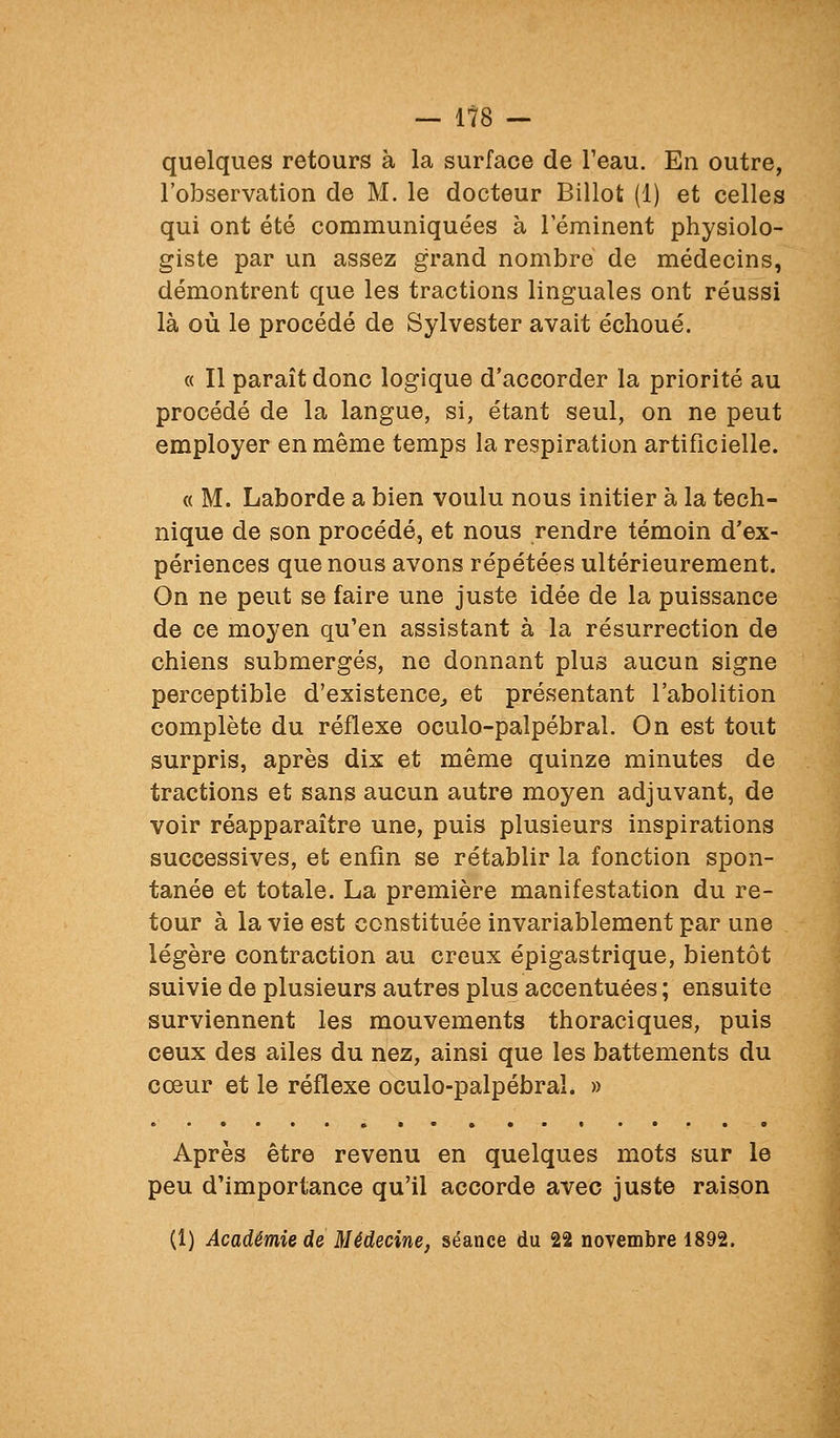 — 1?8 — quelques retours à la surface de Teau. En outre, l'observation de M. le docteur Billot (1) et celles qui ont été communiquées à leminent physiolo- giste par un assez grand nombre de médecins, démontrent que les tractions linguales ont réussi là où le procédé de Sylvester avait échoué. « Il paraît donc logique d'accorder la priorité au procédé de la langue, si, étant seul, on ne peut employer en même temps la respiration artificielle. « M. Laborde a bien voulu nous initier à la tech- nique de son procédé, et nous rendre témoin d'ex- périences que nous avons répétées ultérieurement. On ne peut se faire une juste idée de la puissance de ce moyen qu'en assistant à la résurrection de chiens submergés, ne donnant plus aucun signe perceptible d'existence^ et présentant l'abolition complète du réflexe oculo-palpébral. On est tout surpris, après dix et même quinze minutes de tractions et sans aucun autre moyen adjuvant, de voir réapparaître une, puis plusieurs inspirations successives, et enfin se rétablir la fonction spon- tanée et totale. La première manifestation du re- tour à la vie est constituée invariablement par une légère contraction au creux épigastrique, bientôt suivie de plusieurs autres plus accentuées ; ensuite surviennent les mouvements thoraciques, puis ceux des ailes du nez, ainsi que les battements du cœur et le réflexe oculo-palpébral. » Après être revenu en quelques mots sur le peu d'importance qu'il accorde avec juste raison (1) Académie de Médecine, séance du 22 novembre 1892.