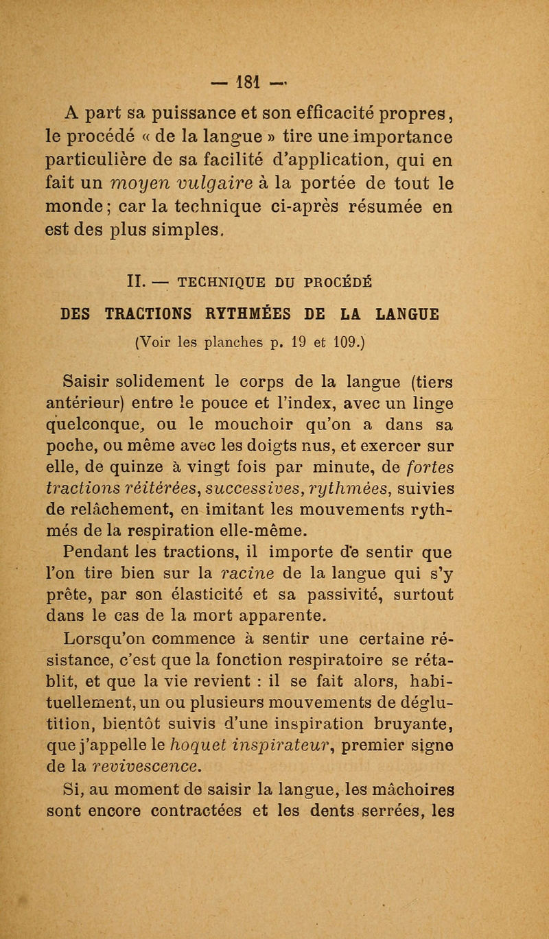 A part sa puissance et son efficacité propres, le procédé « de la langue » tire une importance particulière de sa facilité d'application, qui en fait un moyen vulgaire à la portée de tout le monde ; car la technique ci-après résumée en est des plus simples. II. — TECHNIQUE DU PROCÉDÉ DES TRACTIONS RYTHMÉES DE LÀ LANGUE (Voir les planches p. 19 et 109.) Saisir solidement le corps de la langue (tiers antérieur) entre le pouce et l'index, avec un linge quelconque^ ou le mouchoir qu'on a dans sa poche, ou même avec les doigts nus, et exercer sur elle, de quinze à vingt fois par minute, de fortes tractions réitérées, successives, rythmées, suivies de relâchement, en imitant les mouvements ryth- més de la respiration elle-même. Pendant les tractions, il importe de sentir que l'on tire bien sur la racine de la langue qui s'y prête, par son élasticité et sa passivité, surtout dans le cas de la mort apparente. Lorsqu'on commence à sentir une certaine ré- sistance, c'est que la fonction respiratoire se réta- blit, et que la vie revient : il se fait alors, habi- tuellement, un ou plusieurs mouvements de déglu- tition, bientôt suivis d'une inspiration bruyante, que j'appelle le hoquet inspirateur^ premier signe de la remvescence. Si, au moment de saisir la langue, les mâchoires sont encore contractées et les dents serrées, les