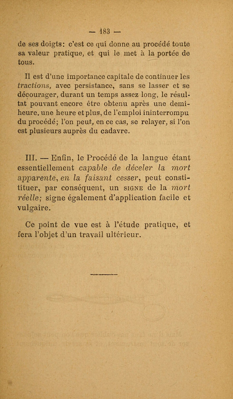 de ses doigts: c'est ce qui donne au procédé toute sa valeur pratique, et qui le met à la portée de tous. Il est d'une importance capitale de continuer les tractions, avec persistance, sans se lasser et se décourager, durant un temps assez long, le résul- tat pouvant encore être obtenu après une demi- heure, une heure et plus, de l'emploi ininterrompu du procédé; l'on peut, en ce cas, se relayer, si l'on est plusieurs auprès du cadavre. III. — Enfin, le Procédé de la langue étant essentiellement capable de déceler la mort apparente, en la faisant cesser, peut consti- tituer, par conséquent, un signe de la mort réelle; signe également d'application facile et vulgaire. Ce point de vue est à l'étude pratique, et fera l'objet d'un travail ultérieur.