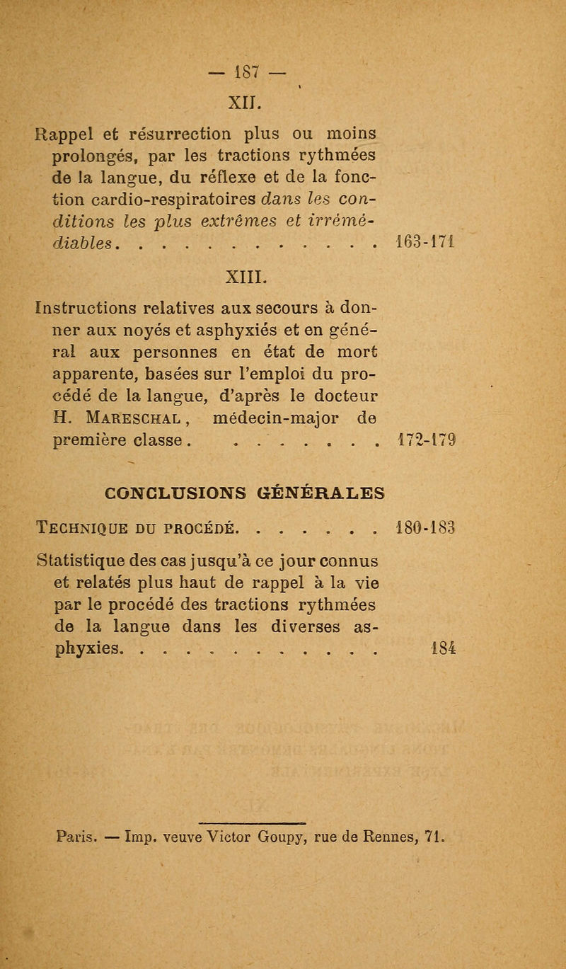 XII. Rappel et résurrection plus ou moins prolongés, par les tractions rythmées de la langue, du réflexe et de la fonc- tion cardio-respiratoires dans les con- ditions les plus extrêmes et irrémé- diables 163-171 XIII. Instructions relatives aux secours à don- ner aux noyés et asphyxiés et en géné- ral aux personnes en état de mort apparente, basées sur l'emploi du pro- cédé de la langue, d'après le docteur H. Mareschal , médecin-major de première classe. , 172-179 CONCLUSIONS GÉNÉRALES Technique du procédé 180-183 Statistique des cas jusqu'à ce jour connus et relatés plus haut de rappel à la vie par le procédé des tractions rythmées de la langue dans les diverses as- phyxies. . 184 Paris. — Imp. veuve Victor Goupy, rue de Rennes, 71.