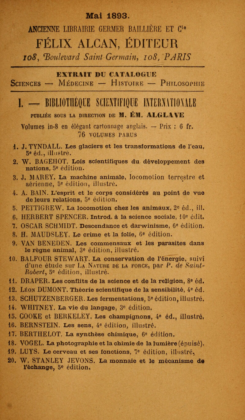 Mai 1893. ANCIENNE LIBRAIRIE GERMER BAILLIÈRE ET G'« FÉLIX ALCAN, ÉDITEUR lo8^ boulevard Saint Germain, io8, PARIS EXTRAIT Ii\] CATALOGUE Sciences —^ Médecine — Histoire — Philosophie 1. — BIBLIOÎIIÉQI'E SCIEÏÏIFIODE LMERXlTIO\ALB PUBLIÉE SOUS LA DIRECTION DE M. ÉM. ALGLAVE Volumes in-8 en élégant cartonnage anglais. — Prix ; 6 fr. 76 VOLUMES PARUS 1. J. TYNDALL. Les glaciers et les transformations de l'eau, 5« éd., illustré. 2. W. BAGEHOT. Lois scientifiques du développement des nations, 5® édition. 3. J. MAREY. La machine animale, locomolion terrestre et aérienne, 5^ édition, illustré. 4. A. BAIN. L'esprit et le corps considérés au point de vue de leurs relations, 5^ édition. 5. PETTIGREW. La locomotion chez les animaux, 2e éd., ill. 6. HERBERT SPENCER. Introd. à la science sociale, 10» édit. 7. OSCAR SCtdMIDT. Descendance et darwinisme, 6« édition. 8. H. MAUDSLEY. Le crime et la folie, 6e édition. 9. VAN BENEDEN. Les commensaux et les parasites dans le règne animal, 3^ édition, illustré. 10. BALFOUR STEWART. La conservation de l'énergie, suivi d'une étude sur La Nature de la force, par P. de Saiîit- Robert^ 5^ édition, illustré. 11. DRAPER. Les conflits de la science et de la religion, 8^ éd. 12. Léon DUMONT. Théorie scientifique de la sensibilité, 4^ éd. 13. SCHUTZENBERGER. Les fermentations, 5^ édition, illustré. 14. WHITNEY. La vie du langacfe, 3^ édition. 15. COOKE et BERKELEY. Les champignons, 4^ éd., illustré, 16. BERNSTEIN. Les sens, 4^ édition, illustré. 17. BERTHELOT. La synthèse chimique, 6« édition. 18. VOGEL. La photographie et la chimie de la lumière (épuisé). 19. LUYS. Le cerveau et ses fonctions, 1^ édition, illustré. 20. W. STANLEY JEVONS. La monnaie et le mécanisme de l'échange, 5^ édition*