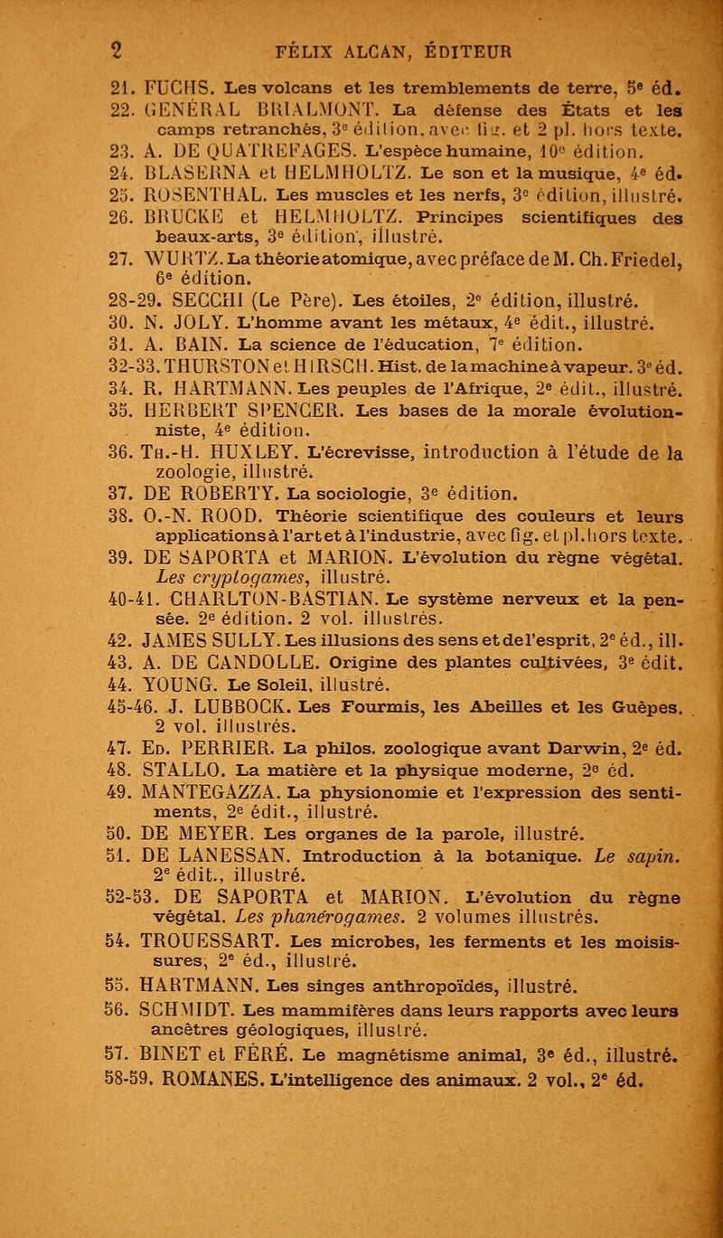 2i. FUCHS. Les volcans et les tremblements de terre, 5» éd. 22. GÉNÉRAL BUIALMONT. La défense des États et les camps retranchés, 3^ é(lil ion. avei- li'-r. et 2 pi. Iiofs texte. 2.3. A. DE QUATUEFAGES. L'espèce humaine, 10« édition. 24. 13LASE11NA et HELMBOLTZ. Le son et la musique, i éd. 25. ROSENTHAL. Les muscles et les nerfs, 3= édition, illustré. 26. BRUCKE et HELMHULÏZ. Principes scientifiques des beaux-arts, 3^ édition, illastré. 27. WUHTZ. La théorie atomique, avec préface de M. Ch. Friedel, 6« édition. 28-29. SECCHI (Le Père). Les étoiles, 2^ édition, illustré. 30. N. JOLY. L'homme avant les métaux, 4^ édit., illustré. 31. A. BAIN. La science de l'éducation, 1^ édition. 32-33. THURSTON el HIRSGH. Hist. de la machine à vapeur. 3« éd. 34. R. HARTMANN. Les peuples de l'Afrique, 2» édit., illustré. 35. HERBERT SI^ENGER. Les bases de la morale êvolution- niste, 4^ édition. 36. Th.-H. HUXLEY. L'êcrevisse, introduction à l'étude de la zoologie, illustré. 37. DE ROBERTY. La sociologie, 3^ édition. 38. O.-N. ROOD. Théorie scientifique des couleurs et leurs applicationsàl'artet à l'industrie, avec fig. et pi.hors texte. 39. DE SA PORTA et MARION. L'évolution du règne végétal. Les cryptogames, illustré. 40-41. CHARLTON-BASTIAN. Le système nerveux et la pen- sée. 2e édition. 2 vol. illustrés. 42. JAMES SULLY. Les illusions des sens etdel'esprit, 2® éd., ill. 43. A. DE CANDOLLE. Origine des plantes cultivées, 3^ édit. 44. YOUNG. Le Soleil, illustré. 45-46. J. LUBBOGK. Les Fourmis, les Abeilles et les Guêpes. 2 vol. illustrés. 47. Ed. PERRIER. La philos, zoologique avant Dar-win, 2^ éd. 48. STALLO. La matière et la physique moderne, 2° éd. 49. MANTEGAZZA. La physionomie et l'expression des senti- mients, 2^ édit., illustré. 50. DE MEYER. Les organes de la parole, illustré. 51. DE LANESSAN. Introduction à la botanique. Le sapin. 2^ édit., illustré. 52-53. DE SAPORTA et MARION. L'évolution du règne végétal. Les phanérogames. 2 volumes illustrés. 54. TROUESSART. Les microbes, les ferments et les moisis- sures, 2 éd., illuslré. 55. HARTMANN. Les singes anthropoïdes, illustré. 56. SCHMIDT. Les mammifères dans leurs rapports avec leurs ancêtres géologiques, illuslré. 57. BINET et FÉRÉ. Le magnétisme animal, 3* éd., illustré. 58-59. ROMANES. L'intelligence des animaux. 2 vol., 2 éd.