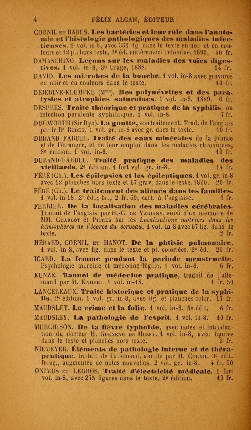 GOlîNIL ET BABES. Les bncténcs et leur rôle «lans l'anato- iiiie et riii^lolo^ie patliolo^iqiieN des maladies iiii'ec- tieîises. 2 vol. iii-8, avec 350 lig tians le texte en noir et en cou- leurs et 12 pi. hors texte, i-i^ éd. entièrement reluntlue, 1890. 40 fr. DAMaSCHINO. Leçous sur les maladies des voies diges- tives. 1 vol. in-8, 3^ tirage, 1888. 14 fr. DAVID. Les microbes de la bouche. 1 vol. in-8 avec gravures en noir et en couleurs dans le texte. 10 fr. DÉ.1EIU\E-KLUMPKE (M™*). Des polynévrites et des para- lysies et atrophies satiiriiiues. 1 vol. in-8. 1889. 6 fr. DESPIÎÉS. Traité théorique et pratique delà syphilis, ou inlection purulente syphilitique. 1 vol. in-8. 7 fr. DUCWOPiTH (Sir Dyn). La goutte, son traitement. Trad. de l'anglais par le D Rodet. 1 vol. gr. in-8 avec gr. darrs le texte. 10 l'r. DURAND FAHDEL. Traité des eaux minérales de la France et de rétranger, et de leur emploi dans les maladies chroniques, 3e édition. 1 vol. in-8. 10 fr. DURAND-FAUDEL. Traité pratique des maladies des vieillards, 2« édition. 1 fort vol. gr. in-8. 14 fr. FÉRÉ (Ch.). Les épilepsies et les épileptiques. 1 vol. gr. in-8 avec 12 planches hors texte et 67 grav. dans le texte. 1890. 20 fr. FÉl'.É (Ch.). Le traitement des aliénés dans les familles. 1 vol. in-18. 2 éd.; br., 2 fr. 50; cart. à l'anglaise.. 3 fr. FËRRIER. De la localisation des maladies cérébrales. Traduit de l'anglais par H.-G. de Vaii[gny, suivi d'un mémoire de WM. Charcot et I'itues sur les Localisations motrices dans les hémisphères de l'écorce du cerveau. 1 vol. iû-8 avec 67 fig. dans le texte. 2 fr. HÉRARD, CORNIL et HANOT. De la phtisie pulmonaire. 1 vol. in-8, avec fig. dans le texte et pi. coloriées. 2^ éd.. 20 fr. ICARD. La femme pendant la période menstruelle. Psychologie morbide et médecine légale. 1 vol. in-8. 6 fr. KU^ZE. Manuel de médecine pratique, traduit de l'alle- mand par M. Kaoeiu. 1 vol. in-18. 1 fr. 50 LA^CETiEAUX. Traité historique et pratique de la syphi- lis. 2« édition. 1 vol. gr. in-8. avec tig\ et planches colur. 17 fr. MAUDSLEY. Le crime et la folie. 1 vol. in-8. 5e édit. 6 fr. MAUDSLEY. La pathologie de l'esprit. 1 vol. in-8. 10 fr. MGRClllSON. De la lièvre typhoïde, avec notes et introduc- tion du docteur H. Gueneau de Mussy. 1 vol. iu-8, avec figures dans le texte et planches hors texte. 3 fr. NIEMKYEI'.. Éléments de pathologie interne et de théra- pt-ulique, traduit de rallemaiid, aiiiiuté par M. Coiunil. 3° édit. fr<iiiç., augmenice de nutes nouvelles. 2 vol. gr. in-8. 4 fr. 50 OM.MUS et LKGl'.OS. Traité d'ciectricité médicale. 1 fort vol. in-8, avec 275 figures dans le texte. 2« édition. 17 fr.