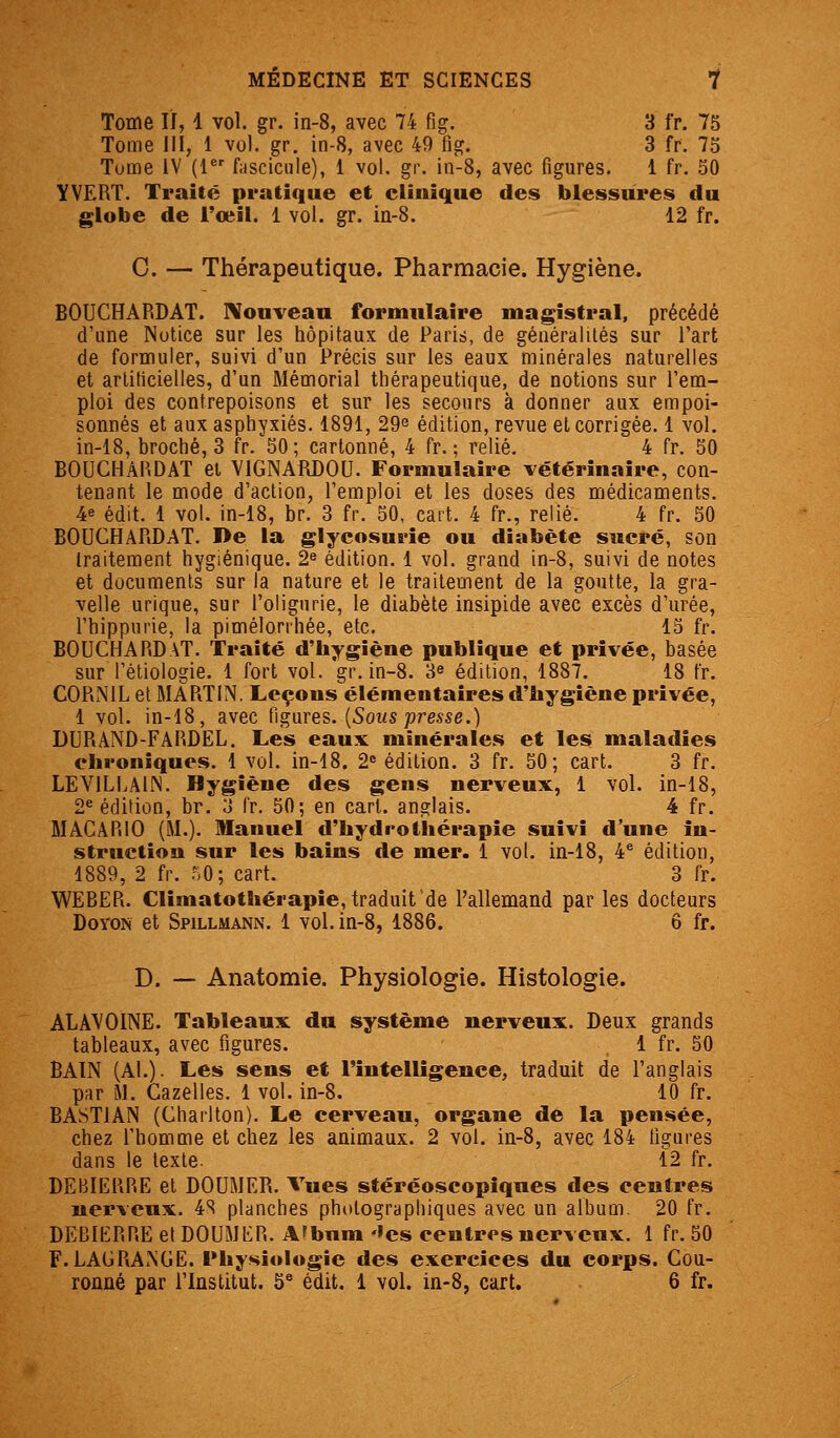 Tome II, 1 vol. gr. in-8, avec 74 fig. 3 fr. 75 Tome m, 1 vol. gr. in-8, avec 49 fig. 3 fr. 75 Tume IV (l^' fiiscicule), 1 vol. gr. in-8, avec figures. 1 fr. 50 YVëRT. Traité pratique et clinique des blessures du globe de i'ceil. 1 vol. gr. in-8. 12 fr. C. — Thérapeutique. Pharmacie. Hygiène. BOUCHARDAT. IVouveau formulaire magistral, précédé d'une Notice sur les hôpitaux de Paris, de généralités sur l'art de formuler, suivi d'un Précis sur les eaux minérales naturelles et arliticielles, d'un Mémorial thérapeutique, de notions sur l'em- ploi des contrepoisons et sur les secours à donner aux empoi- sonnés et aux asphyxiés. 1891, 29^ édition, revue et corrigée. 1 vol. in-18, broché, 3 fr. 50; cartonné, 4 fr. ; relié. 4 fr. 50 BODCHAP.DAT et VIGNARDOU. Formulaire vétérinaire, con- tenant le mode d'action, l'emploi et les doses des médicaments. 4e édit. 1 vol. in-18, br. 3 fr. 50, cart. 4 fr., relié. 4 fr. 50 BOUCHARDAT. De la glycosurie ou diabète sucré, son traitement hygiénique. 2^ édition. 1 vol. grand in-8, suivi de notes et documents sur la nature et le traitement de la goutte, la gra- velle urique, sur l'oligurie, le diabète insipide avec excès d'urée, l'hippnrie, la pimélorrhée, etc. 15 fr. BOUCHARDAT. Traité d'hygiène publique et privée, basée sur l'étiologie. 1 fort vol. gr. in-8. 3e édition, 1887. 18 fr. CORNIL et MARTIN. Leçons élémentaires d'hygiène privée, 1 vol. in-18, avec figures. (Sot« joresse.) DURAND-FARDEL. Les eaux minérales et les maladies chroniques. 1 vol. in-18. 2» édition. 3 fr. 50; cart. 3 fr. LEVILLAIN. Hygiène des gens nerveux, 1 vol. in-18, 2^ édition, br. 3 fr. 50; en cart. anglais. 4 fr. MACARIO (M.). Manuel d'hydrothérapie suivi d'une in- struction sur les bains de mer. 1 vol. in-18, 4^ édition, 1889, 2 fr. 50; cart. 3 fr. WEBER. Clîmatothérapie, traduit de l'allemand par les docteurs DoYON et Spillmann. 1 vol. in-8, 1886. ô fr. D. — Anatomie. Physiologie. Histologie. ALâ\'OINE. Tableaux du système nerveux. Deux grands tableaux, avec figures. 1 fr. 50 BAIN (Al.). Les sens et l'intelligence, traduit de l'anglais par M. Gazelles. 1 vol. in-8. 10 fr. BASTIAN (Charlton). Le cerveau, organe de la pensée, chez l'homme et chez les animaux. 2 vol. in-8, avec 184 figures dans le texte. 12 fr. DEBIERRE et DOUMER. Vues stéréoscopiqnes des centres nerveux. 4S planches photographiques avec un album. 20 fr. DEBIERRE et DOUMER. AFbum '»es centres nerveux. 1 fr. 50 F. LAGRAiNGE. Physiologie des exercices du corps. Cou- ronné par l'Institut. 5^ édit. 1 vol. in-8, cart. 6 fr.