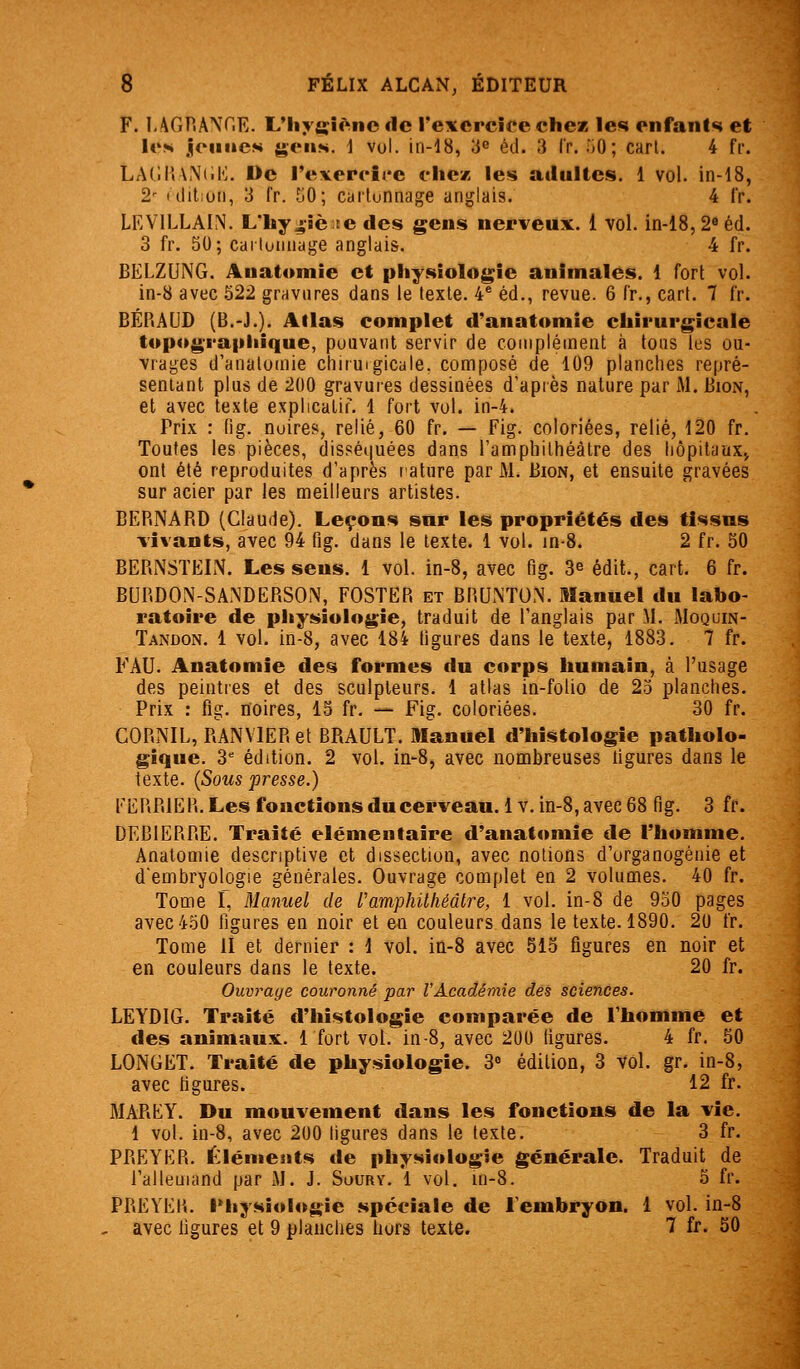 F. I-AGPiANr,E. L'Iiyffîèncde rexercicechez les enfants et lo>i jcinies 4>'(Mis. 1 vol. in-18, 3^ éd. 3 Ir. .jO; cart. 4 fr. LAOiUNCK. De rexerc'irc fiiez les atlulles. 1 vol. in-18, 2 ulitioii, 3 fr. 50; cailunnage anglais. 4 fr. LEVILLAIN. Lhy4-Jè;te des gens nerveux. 1 vol. in-18, 2« éd. 3 fr. 50; carluiiiiage anglais. 4 fr. BELZUNG. Auatomie et pliysiolo|^ie animales. 1 fort vol. in-8 avec 522 gravures dans le texte. 4^ éd., revue. 6 fr., cari. 7 fr. BÉRAOD (B.-J.). Allas complet d'anatomie chirurgicale topograpiiique, pouvant servir de complément à tous les ou- vrages d'anatomie chituigicale. composé de 109 planches repré- sentant plus de 200 gravures dessinées d'après nature par M. Bion, et avec texte explicatif. 1 fort vol. in-4. Prix : fig. noires, relié, 60 fr. — Fig. coloriées, relié, 120 fr. Toutes les pièces, disséquées dans l'amphithéâtre des hôpitaux^ ont été reproduites d'après rature par M. Bion, et ensuite gravées sur acier par les meilleurs artistes. BERNARD (Claude). Leçons sur les propriétés des tissus vivants, avec 94 fig. dans le texte. 1 vol. in-8. 2 fr. 50 BERNSTEIN. Les sens. 1 vol. in-8, avec fig. 3^ édit., cart. 6 fr. BURDON-SANDERSON, FOSTER et BRUNTO.N. Manuel du labo- ratoire de physiologie, traduit de l'anglais par M. Moquin- Tandon. 1 vol. in-8, avec 184 figures dans le texte, 1883. 7 fr. FAU. Anatomîe des formes du corps humain, à l'usage des peintres et des sculpteurs. 1 atlas in-folio de 25 planches. Prix : fig. noires, 15 fr. — Fig. coloriées. 30 fr. CORNIL, RANVlERet BRAULT. Manuel d'histologie patholo- gique. 3= édition. 2 vol. in-8, avec nombreuses ligures dans le texte. {Sous presse.) EERRIER. Les fonctions du cerveau. 1 v. in-8, avec 68 fig. 3 fr. DEBIERRE. Traité élémentaire d'anatomie de l'homme, Analomie descriptive et dissection, avec notions d'organogénie et d'embryologie générales. Ouvrage complet en 2 volumes. 40 fr. Tome r, Manuel de ramphithéâtre, 1 vol. in-8 de 950 pages avec 450 figures en noir et en couleurs dans le texte. 1890. 20 fr. Tome II et dernier : 1 vol. in-8 avec 515 figures en noir et en couleurs dans le texte. 20 fr. Ouvrage couronné par l'Académie des sciences. LEYDIG. Traité d'histologie comparée de l'homme et des animaux. 1 fort vol. in-8, avec 200 figures. 4 fr, 50 LONGET. Traité de physiologie. 3 édition, 3 Vol. gr. in-8, avec figures. 12 fr. MAREY. Du mouvement dans les fonctions de la vie. 1 vol. in-8, avec 200 ligures dans le texte. 3 fr. PRETER. Éléments de physiologie générale. Traduit de l'allemand par M. J. Soury. 1 vol. in-8. 5 fr. PREVER. i'hysioiogie spéciale de l'embryon. 1 vol. in-8 . avec ligures et 9 planches hors texte. 7 fr. 50