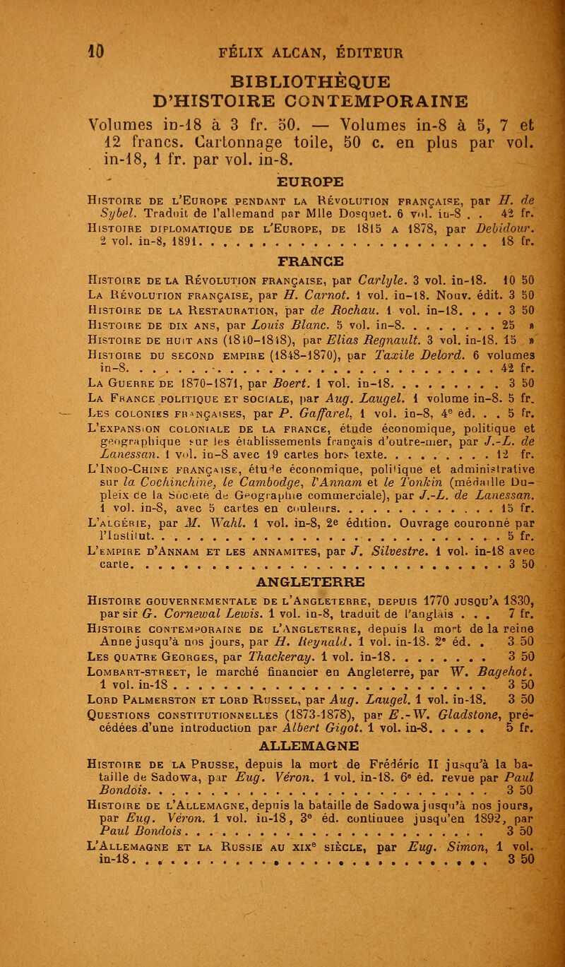 BIBLIOTHÈQUE D'HISTOIRE CONTEMPORAINE Volumes in-18 à 3 fr. oO. — Volumes in-8 à 5, 7 et 12 francs. Cartonnage toile, 50 c. en plus par vol. in-18, 1 fr. par vol. in-8. ÎBUROPE Histoire de l'Europe pendant la RÉvoLUTrON française, par H. de Sybel. Traduit de l'allemand par Mlle Dosquet. 6 vol. iu-8 . . 42 fr. Histoire diplomatique de l'Europe, de 1815 a 1878, par Debidour. 2 vol. iû-8, 1891 18 fr. FRANCE Histoire de la Révolution française, par Carlyle. 3 vol. in-lS. 10 50 La Révolution française, par H. Carnot. 1 vol. io-lS. Nouv. édit. 3 50 Histoire de la Restauration, par de Rochau. 1 vol. in-i8. ... 3 50 Histoire de dix ans, par Louis Blanc. 5 vol. in-8 25 » Histoire de huit ans (I8i0-l8i8), par Elias Regnault. 3 vol. iQ-l8. 15 » Histoire du second empire (1848-1870), par Taxile Delord. 6 volumes in-8 • 42 fr. La Guerre de 1870-1871, par 5oerf. 1 vol. iD-l8 3 50 La France politique et sociale, i)ar Aug. Laugel. i volume in-8. 5 fr. Les colonies françaises, par P. Gaffarel. l vol. ia-8, 4® éd. . . 5 fr. L'expansion coloniale de la frange, étude économique, politique et gf!op;rapliique mr les établissements français d'outre-iuer, par J.-L. de Lanessan. 1 vol. ia-S avec 19 caries hori> texte li fr. L'Indo-Chine française, étu'^e économique, poliiique et administrative sur la. Cochinchine, le Cambodge, VAnnam et le Tonkin (méHaïUe Du- pleix ce la SuC'ete da G*^ograpliie commerciale), par J.-L. de Lanessan. 1 vol. in-8, avec 5 cartes en cnuleurs 15 fr. L'algérie, par M. Wahl, 1 vol, in-8, 2e édition. Ouvrage couronné par riastiiut 5 fr. L'empire d'Annam et les annamites, par /. Silvestre. 1 vol. in-iS avec carte 3 50 ANGLETERRE Histoire gouvernementale de l'Angleterre, depuis 1770 jusqu'à 1830, par sir G. Cornewal Lewis. 1 vol. in-8, traduit de l'anglais ... 7 fr. Histoire contemporaine de l'Angleterre, depuis la mort de la reine Anne jusqu'à nos jours, par B. lieynald. 1 vol. in-18. 2* éd. . 3 50 Les quatre Georges, par Thackeray. 1 vol. in-18 3 50 Lombart-street, le marché financier en Angleterre, par W. Bagehot. 1 vol. in-18 3 50 Lord Palmerston et lord Rossel, par Aug. Laugel. 1 vol. in-18. 3 50 Questions constitutionnelles (1873-1878), par E.-W. Gladstone, pré- cédées d'une introduction par Albert Gigot. 1 vol. in-8 5 fr. ALLEMAGNE Histoire de la Prusse, depuis la mort de Frédéric II jusqu'à la ba- taille de Sadowa, par Eug. Véron. 1 vol. in-18. 6« éd. revue par Paul Bondois 3 50 Histoire de l'Allemagne, depuis la bataille de Sadowa jusqu'à nos jours, par Eug. VeVon. 1 vol. iu-18, 3^ éd. contiQuee jusqu'en 1892, par Paul Dondois 3 50 L'Allemagne et la Russie au xix® siècle, par Eug. Simon, 1 vol. in-18 3 50