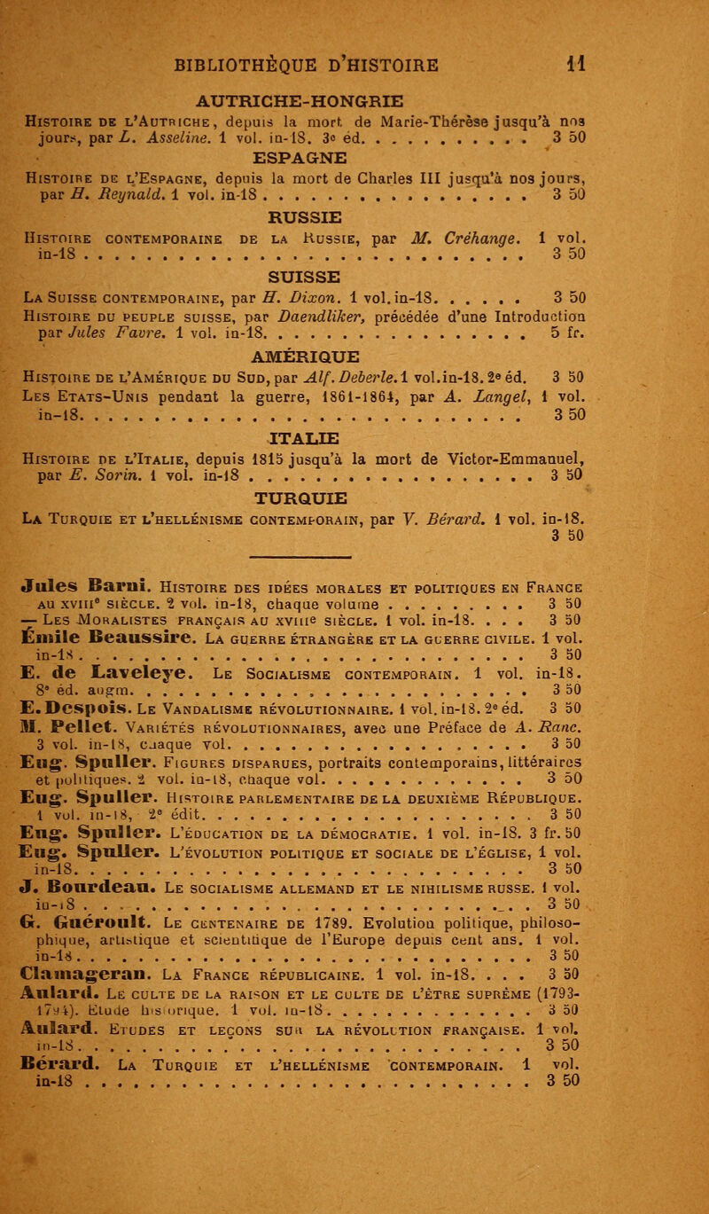 AUTRICHE-HONaRIE Histoire DE l'Autriche, depuis la mort, de Marie-Thérèse jusqu'à nos jours^, par L. Asseline. 1 vol. ia-lS. 30 éd . 3 50 ESPAGNE Histoire de l'Espagne, depuis la mort de Charles III jusqu'à nos jours, par H. Reynald. 1 vol. in-18 3 50 RUSSIE Histoire contemporaine de la Kussie, par M. Créhange. 1 vol. in-18 3 50 SUISSE La Suisse CONTEMPORAINE, par ,ff. i>2xon. 1 vol, in-18 3 50 Histoire du peuple suisse, par Daendliker, précédée d'une Introduction par Jules Favre. 1 vol. in-18 5 fr. AMÉRIQUE Histoire de l'Amérique du Sud, par Alf.DeberleA vol.in-13.2eéd. 3 50 Les Etats-Unis pendant la guerre, 1861-1864, par A. Zangel, l vol. iD-l8 3 50 ITALIE Histoire de l'Italie, depuis 1815 jusqu'à la mort de Victor-Emmanuel, par E. So7Hn. 1 vol. in-i8 3 50 TURQUIE La Turquie et l'hellénisme contemporain, par V. Bérard. 1 vol, in-18, 3 50 Jules Bariii. Histoire des idées morales et politiques en Frange AU xviii° siècle. 1 vol. in-18, chaque volume 3 50 — Les -Moralistes français au xvuie siècle, l vol. in-18. ... 3 50 Emile Beaussire. La guerre étrangère et la guerre civile. 1 vol. in-ls 3 50 E. de Eaveleye. Le Socialisme contemporain. 1 vol. in-18. 8° éd. angm 3 50 E.Dcspoîs, Le Vandalisme révolutionnaire. 1 vol. in-18. 2« éd. 3 50 M. Pellet. Variétés révolutionnaires, avec une Préface de A. Ranc. 3 vol. in-18, casque vol 3 50 Eug. Spilller. Figurf.s disparues, portraits contemporains, littéraires et politiques, t vol. iQ-18, otiaque vol 3 50 Eug. Spuller. Histoire parlementaire delà deuxième République. 1 vol. ui-18, t^ édit 3 50 Eng. Spuller. L'éducation de la démocratie. 1 vol. in-18. 3 fr. 50 Eiig. Spuller. L'évolution politique et sociale de l'église, 1 vol. in-18 3 50 J, Bourdean. Le socialisme allemand et le nihilisme russe. 1 vol. iu-.8 ._ _. . 3 50 G. Guéroult. Le ciîntenaire de 1789. Evolution politique, philoso- phique, artistique et scieutiiique de l'Europe depuis cent ans. 1 vol. m-U 3 50 Clainageran. La France républicaine. 1 vol. in-i8. ... 3 50 Aulard. Le culte de la raison et le culte de l'être suprême (1793- 17vj4). lilude his unque. 1 vol. iu-l8 3 50 Aulard. Etudes et leçons suh la révolltion française. 1 vol. in-18 ' 3 50 Bérard. La Turquie et l'hellénisme contemporain. 1 vol. iQ-18 3 50