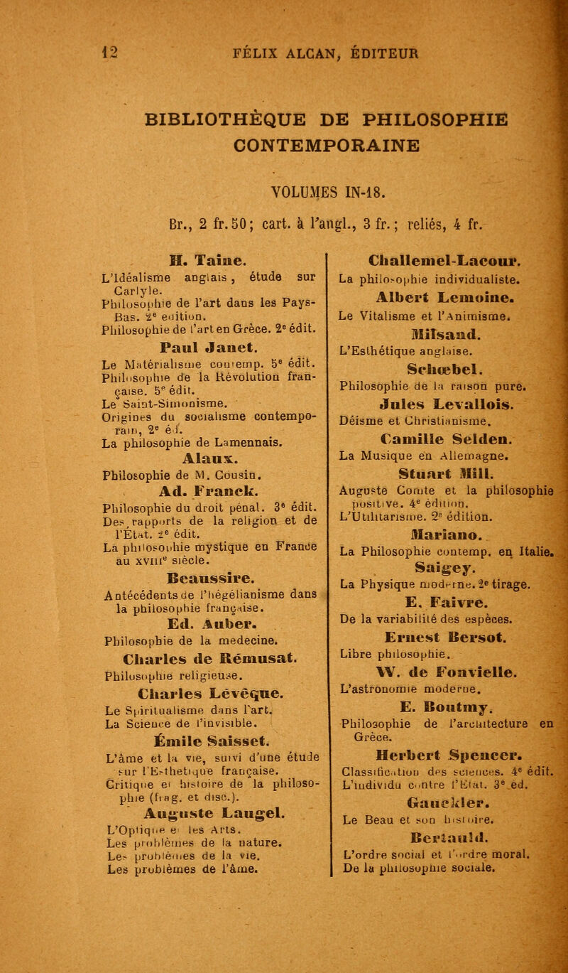 î BIBLIOTHÈQUE DE PHILOSOPHIE CONTEMPORAINE VOLUMES IN-18. Br., 2 fr.50; cart. à Taiigl., 3 fr. ; reliés, 4 fr. H. Tame. L'Idéalisme anglais , étude sur Carlyle. Philusunlue de l'art dans les Pays- Bas, ï^ enition. Philosophie de l'art en Grèce. 1 édit. Paul Janet. Le Matériahsaie comemp. 5® édit. Philiisophie de la Hévolulioa fran- çaise. 5 édit. Le Saiiit-Siinooisme, Origines du sotiiahsme contempo- rain, 2° é 1. La philosophie de Lamennais. Alaus:. Philosophie de M. Cousin. Ad. Franck. Philosophie du droit pénal. 3° édit. Des rapports de la religion et de l'Éta. l« édit. La philosophie nnystique en France au xviii'' siècle. Beanssire. Antécédents de l'hégéHanisme dans la philosophie franç^^ise. Ed. A liber. Philosophie de la médecine. Charles de Rémusat. PhilusKphie religieu:^e. Charles Lévèque. Le Spiritualisme dans lart. La Scieuce de l'invisible. Emile Saisset. élude L'àme et la vie, suivi d'une !-ur l'E^thetlque française. Critique ei hisioire de la philoso- phie (IVng. et dise). Auguste Laurel. L'Optiqi'f^ e- les Arts. Les problèmes de la nature. Le> probiéines de la »ie. Les problèmes de l'âme. Challeniel-Lacour. La philo>o|)hie individualiste. Albert Lemoine. Le Vitalisme et l'Animisme. MiTsaud. L'Esthétique anglaise. Sehœbel. Philosophie de la raison pure. Jules Levalloîs. Déisme et Christianisme. Camille Selden. La Musique en Allemagne. Stuart illill. Auguste Comte et la philosophie ])ositive. 4^ édiiinu. L'Utiliiarisuie. 2= édition. Mariano. La Philosophie coniemp. en Italie. Saigey. La Physique moderne. 2» tirage. E. Faivre. De la variabilité des espèces. Ernest Bersot. Libre philosophie. W. de Foavielle. L'astronomie moderne. E. Boutmy. Philosophie de l'arciiitecture en Grèce. Herbert Spencer. Classific.itiou dfs sciences. 4^ édit. L'iudividu CMOlre l'Kiat. 3Ved. Gauckler. Le Beau et son lusioire. Berîauld. L'ordre social et r..rdre moral. De la philosupUie sociale.