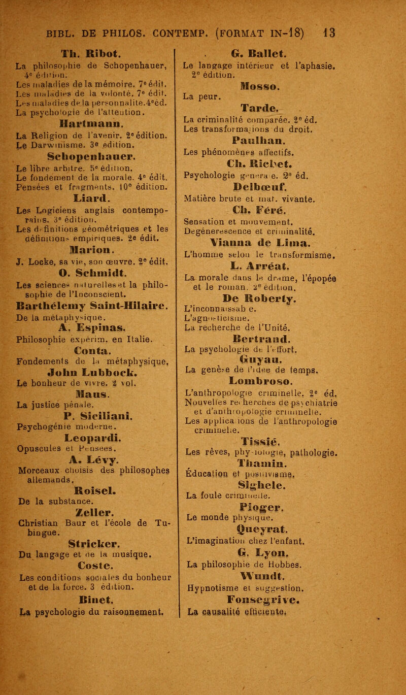 Th. Ribot. La philnsojihie de Sohopenhauer, A é'ii'ii.u. Les maladies de la mémoire. 7*édit. Les nihladit-s de la volonté, 7« édit. Lt-s maladies df- la ()erï^oiinalile.4°éd. La psychologie de l'atteution. Hartmann. La Religion de l'avenir. 2« édition. Le Darwinisme. 3e édition. Scliopeuhauer. Le libre arbitre. 5 édition. Le fondement de la morale. 4° édit. Pensées et fragmt^nts. 10® édition. Liard. Les Logiciens anglais contempo- rains. 3« édition. Les définitions tiéonnétriques et les aéBnlU0^^ empiriques. 2e édit. M a ri on. J. Locke, sa vin, son œuvre. 2^ édit. O. Schmidt. Les science^ nniureliesut la philo- sophie de l'Inconscient, Barthélémy Sahit-Hilaire. De la métaphysique. A. Espinas. Philosophie ex|ierim. en Italie. Conta. Fondements du la métaphysique. John Lubboek. Le bonheur de vivre, t vol. Dlaus. La justice pénale. P. Sicilianî. Psychogénie modi^rne. Leopardi. Opuscules ei Ft-usees. A. Lévy. Morceaux clioisis des philosophes allemands. Roisel. De la substance. Zeller. Christian Baur et l'école de Tu- bingue. Stricker. Du langage et ne la musique. Çoste. Les conditions sociales du bonheur et de la force. 3 édition. Binet. La psychologie du raisonnement. G, Ballet. Le langage intérieur et l'aphasie. 2« édition. SIosso. La peur. Tarde. La criminalité comparée. 2® éd. Les transforma.iions du droit. Paulhan. Les phénomènes affectifs. Ch. Rîcbet. Psychologie g'-n-^ra e. 2^ éd. Delbœuf. Matière brute et mat. vivante. Ch. Féré. Sensation et mouvement. Degéneresce,nce et criminalité. Yîanna de Lima. L'homme selon le transformisme. L. Arréat. La morale daos U di-ame, l'épopée et le roman, a^ édition. De Roberly. L'inconnaissab e. L'agn'i.-ticisme. La recherche de l'Unité. Bertrand. La psychologie db iVtfurt. Giruyau. La genèse de l'idee de temps. Lombroso. L'anthropologie criminelle. 2* éd. Nouvelles re^ hercnes ae ps>chiatrie et d'anihiopologie criminelle. Les applica ions de l'authropologie criminelle. Tîssîé. Les rêves, phy-iuiogie, pathologie. Thamiu. Education et pusuivisme, Sii|hele. La foule crimiMeile. Pioger. Le monde physique. Qneyrat. L'imagination chez l'enfant. G. Lyon. La philosophie de Hubbes. Wundt. Hypnotisme ei bugj;estion. Fonsegrîve. La causalité efticieutei