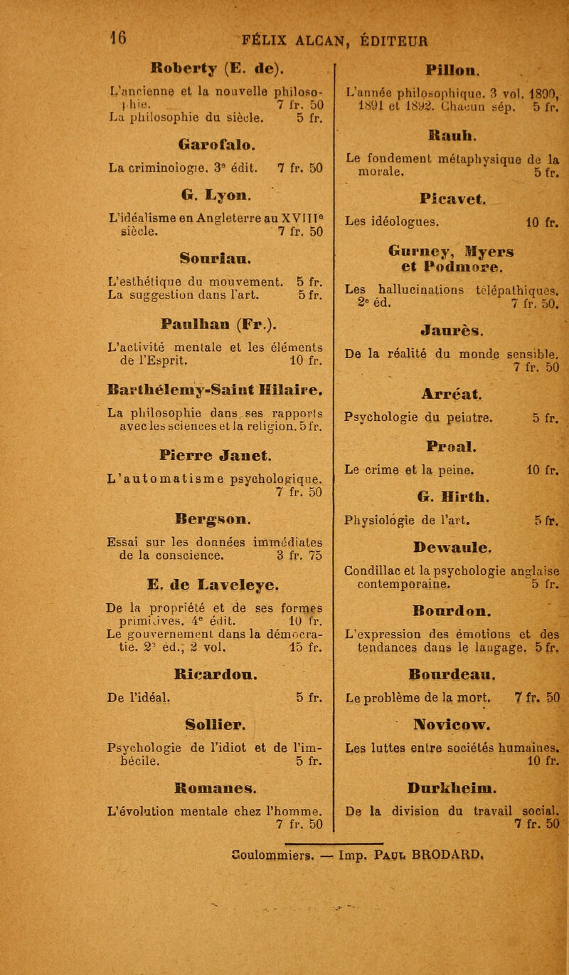 Roberty (E. de). L'nnoienne et la nouvelle philoso- 1 hie. 7 fr. 50 La philosophie du siècle. 5 fr. Garofalo. La criminologie. 3* édit. 7 fr. 50 G. Lyon. L'idéalisme en Angleterre au XVIIT^ siècle. 7 fr. 50 Sonrian. L'esthétique du mouvement. 5 fr. La suggestion dans l'art. 5 fr. Paulhan (Fr.). L'activité mentale et les éléments de l'Esprit. 10 fr. Baï'thélemy-Saint Hilalre. La pliilosophie dans-ses rapports avec les sciences et la religion. 5 fr. Pierre Jauet. L'automatisme psychologique. 7 fr. 50 Bergson. Essai sur les doanées immédiates de la conscience. 3 fr. 75 E. de Laveleye. De la propriété et de ses formes primijves. 4 édit. lU fr. Le gouvernement dans la démocra- tie. 2' éd., 2 vol. 15 fr. De l'idéal. Ricardou. SoUier. 5fr. Psychologie de l'idiot et de l'im- bécile. 5 fr. Romanes. L'évolution mentale chez l'homme. 7 fr. 50 PiUon. L'année philosophique. 3 vol. 1890, 1891 et 18y2. Chacun sép. 5 fp. Rauh. Le fondement métaphysique de la morale. 5 fr. Picavet. Les idéologues. 10 fr. Gurney, Myers et Podmore. Les hallucinations tolépathiques. 2 éd. 7 fr. 50. Jaurès. De la réalité du monde sensible. 7 fr. 50 Arréat. Psychologie du peiatre. 5 fr. Proal. Le crime et la peine. 10 fr. G. Hirth. Physiologie de l'art. 5 fr. Dewaule. Condillac et la psychologie anglaise contemporaine. 5 fr. Bourdon. L'expression des émotions et des tendances dans le laugage. 5fr. Bourdeau. Le problème de la mort. 7 fr. 50 ]\ovîcoiv. Les luttes entre sociétés humaines. 10 fr. Durklieini. De la division du travail social. 7 fr. 50 Soulommiers. — Imp. Papi. BRODARD*