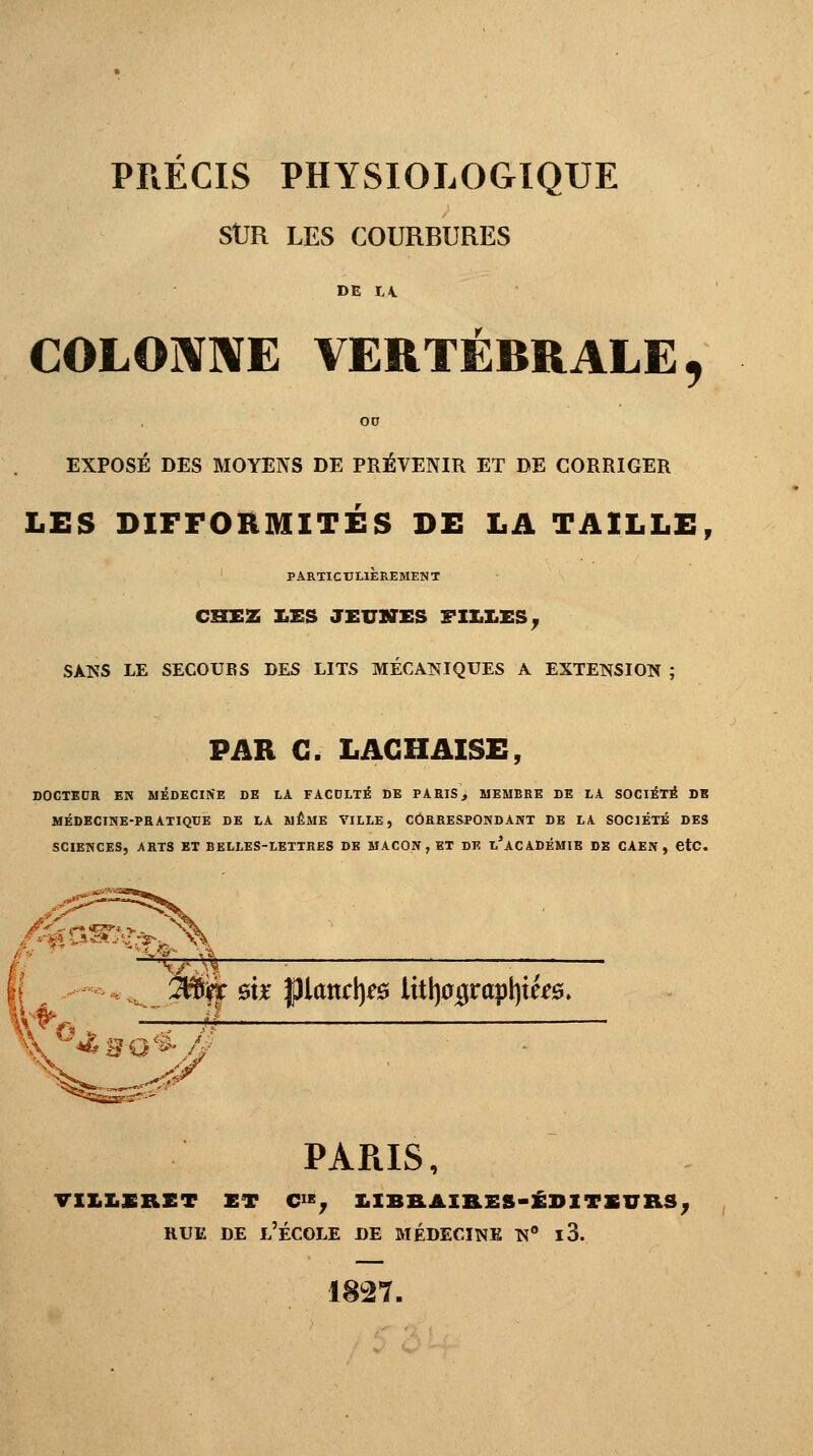 PRECIS PHYSIOLOGIQUE SUR LES COURBURES DE L4. COLONNE VERTÉBRALE f EXPOSÉ DES MOYENS DE PRÉVENIR ET DE CORRIGER LES DIFFORMITÉS DE LA TAILLE, PARTICULIÈREMENT CHEZ LES JEUNES FILLES, SANS LE SECOUES DES LITS MÉCANIQUES A EXTENSION ; PAR G. LAC H AISE, DOCTEDR EN MEDECINE DE LA FACULTÉ DE PARIS, MEMBRE DE LA SOCIÉTÉ DE MÉDECINE-PRATIQUE DE LA MÊME VILLE, CORRESPONDANT DE LA SOCIÉTÉ DES SCIENCES, ARTS ET BELLES-LETTRES DE MAÇON , ET DE l'aCADÉMIB DE CAEN , etc. 3B% m $lancty& littjajgrapljtfe. PAPiIS, VXILERET ET C, £IBEAIRES-ÉDITEUES; rue de l'école de médecine n° i3. 1827.