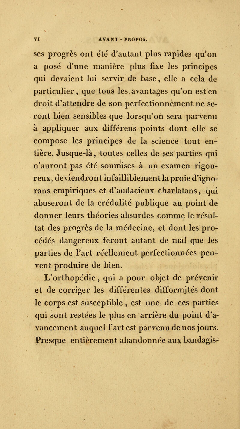 ses progrès ont été d'autant plus rapides qu'on a posé d'une manière plus fixe les principes qui devaient lui servir de base, elle a cela de particulier, que tous les avantages qu'on est en droit d'attendre de son perfectionnement ne se- ront Lien sensibles que lorsqu'on sera parvenu à appliquer aux différens points dont elle se compose les principes de la science tout en- tière. Jusque-là, toutes celles de ses parties qui n'auront pas été souniises à un examen rigou- reux, deviendront infailliblement la proie d'igno- rans empiriques et d'audacieux charlatans, qui abuseront de la crédulité publique au point de donner leurs théories absurdes comme le résul- tat des progrès de la médecine, et dont les pro- cédés dangereux feront autant de mal que les parties de l'art réellement perfectionnées peu- vent produire de bien. L'orthopédie, qui a pour objet de prévenir et de corriger les différentes difformités dont le corps est susceptible , est une de ces parties qui sont restées le plus en arrière du point d'a- vancement auquel Fart est parvenu de nos jours. Presque entièrement abandonnée aux bandagis-