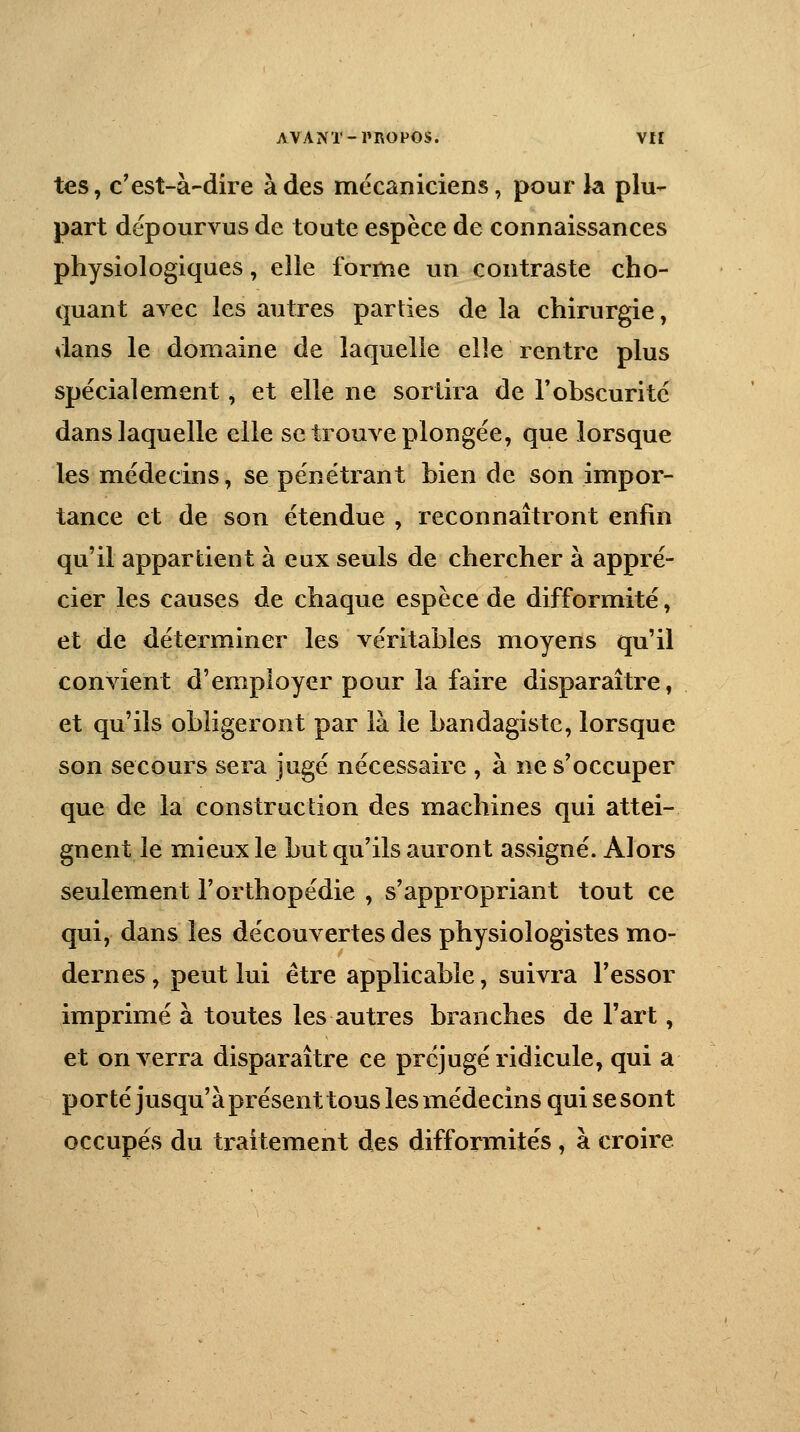 tes, c'est-à-dire à des mécaniciens, pour la plu- part dépourvus de toute espèce de connaissances physiologiques, elle forme un contraste cho- quant avec les autres parties de la chirurgie, dans le domaine de laquelle elle rentre plus spécialement, et elle ne sortira de l'obscurité dans laquelle elle se trouve plongée, que lorsque les médecins, se pénétrant bien de son impor- tance et de son étendue , reconnaîtront enfin qu'il appartient à eux seuls de chercher à appré- cier les causes de chaque espèce de difformité, et de déterminer les véritables moyens qu'il convient d'employer pour la faire disparaître, et qu'ils obligeront par là le bandagiste, lorsque son secours sera jugé nécessaire , à ne s'occuper que de la construction des machines qui attei- gnent le mieux le but qu'ils auront assigné. Alors seulement l'orthopédie , s'appropriant tout ce qui, dans les découvertes des physiologistes mo- dernes , peut lui être applicable, suivra l'essor imprimé à toutes les autres branches de l'art, et enverra disparaître ce préjugé ridicule, qui a porté jusqu'à présent tous les médecins qui se sont occupés du traitement des difformités , à croire