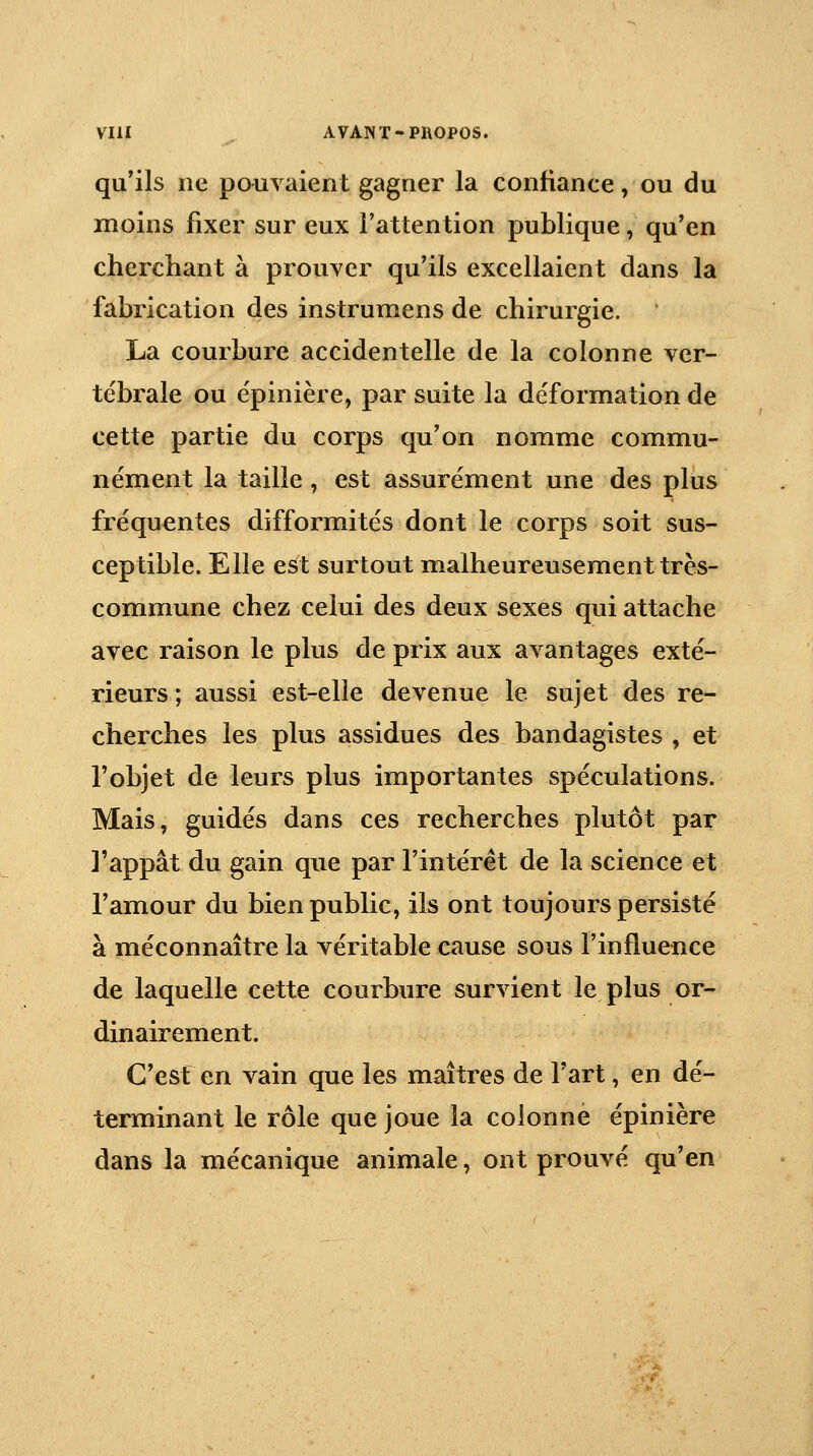 qu'ils ne pouvaient gagner la confiance, ou du moins fixer sur eux l'attention publique, qu'en cherchant à prouver qu'ils excellaient dans la fabrication des instrumens de chirurgie. ' La courbure accidentelle de la colonne ver- tébrale ou épinière, par suite la déformation de cette partie du corps qu'on nomme commu- nément la taille , est assurément une des plus fréquentes difformités dont le corps soit sus- ceptible. Elle est surtout malheureusement très- commune chez celui des deux sexes qui attache avec raison le plus de prix aux avantages exté- rieurs ; aussi est-elle devenue le sujet des re- cherches les plus assidues des bandagistes , et l'objet de leurs plus importantes spéculations. Mais, guidés dans ces recherches plutôt par l'appât du gain que par l'intérêt de la science et l'amour du bien public, ils ont toujours persisté à méconnaître la véritable cause sous l'influence de laquelle cette courbure survient le plus or- dinairement. C'esf en vain que les maîtres de Fart, en dé- terminant le rôle que joue la colonne épinière dans la mécanique animale, ont prouvé qu'en