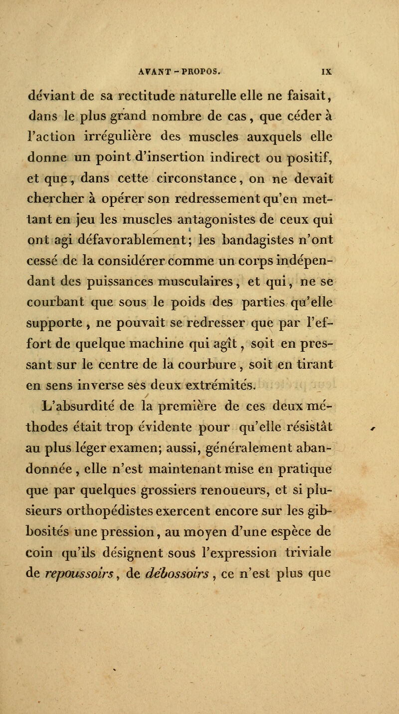 déviant de sa rectitude naturelle elle ne faisait, dans le plus grand nombre de cas, que céder à Faction irrégulière des muscles auxquels elle donne un point d'insertion indirect ou positif, et que, dans cette circonstance, on ne devait chercher à opérer son redressement qu'en met- tant en jeu les muscles antagonistes de ceux qui ont agi défavorablement; les bandagistes n'ont cessé de la considérer comme un corps indépen- dant des puissances musculaires, et qui, ne se courbant que sous le poids des parties qu'elle supporte , ne pouvait se redresser que par l'ef- fort de quelque machine qui agît, soit en pres- sant sur le centre de la courbure , soit en tirant en sens inverse ses deux extrémités. L'absurdité de la première de ces deux mé- thodes était trop évidente pour qu'elle résistât au plus léger examen; aussi, généralement aban- donnée , elle n'est maintenant mise en pratique que par quelques grossiers renoueurs, et si plu- sieurs orthopédistes exercent encore sur les gib- bosités une pression, au moyen d'une espèce de coin qu'ils désignent sous l'expression triviale de repoussoirs, de débossoirs, ce n'est plus que