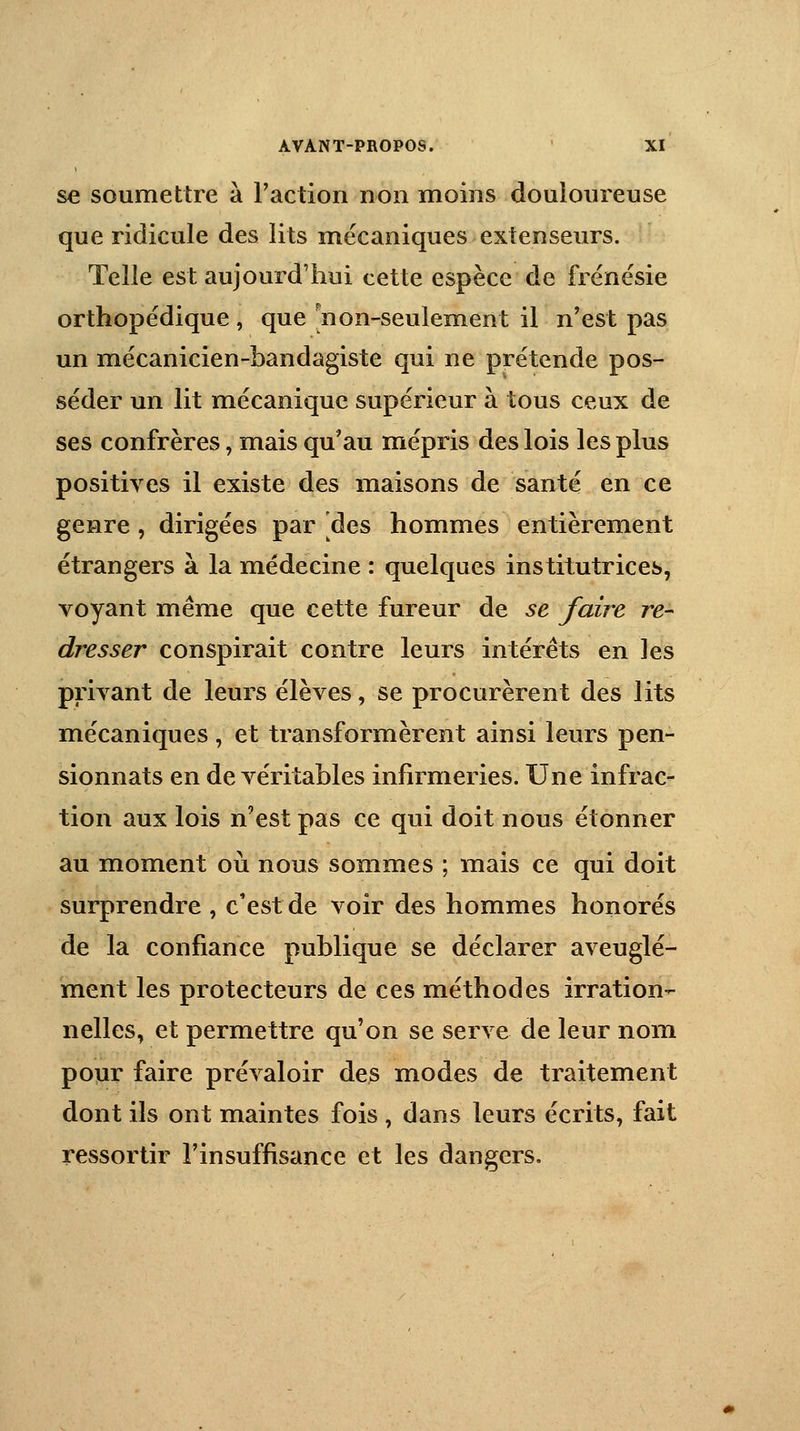 se soumettre à Faction non moins douloureuse que ridicule des lits mécaniques extenseurs. Telle est aujourd'hui cette espèce de frénésie orthopédique, que non-seulement il n'est pas un mécanicien-bandagiste qui ne prétende pos- séder un lit mécanique supérieur à tous ceux de ses confrères, mais qu'au mépris des lois les plus positives il existe des maisons de santé en ce genre, dirigées par [des hommes entièrement étrangers à la médecine : quelques institutrices, voyant même que cette fureur de se faire re- dresser conspirait contre leurs intérêts en les privant de leurs élèves, se procurèrent des lits mécaniques , et transformèrent ainsi leurs pen- sionnats en de véritables infirmeries. Une infrac- tion aux lois n'est pas ce qui doit nous étonner au moment où nous sommes ; mais ce qui doit surprendre , c'est de voir des hommes honorés de la confiance publique se déclarer aveuglé- ment les protecteurs de ces méthodes irration- nelles, et permettre qu'on se serve de leur nom pour faire prévaloir des modes de traitement dont ils ont maintes fois , dans leurs écrits, fait ressortir l'insuffisance et les dangers.