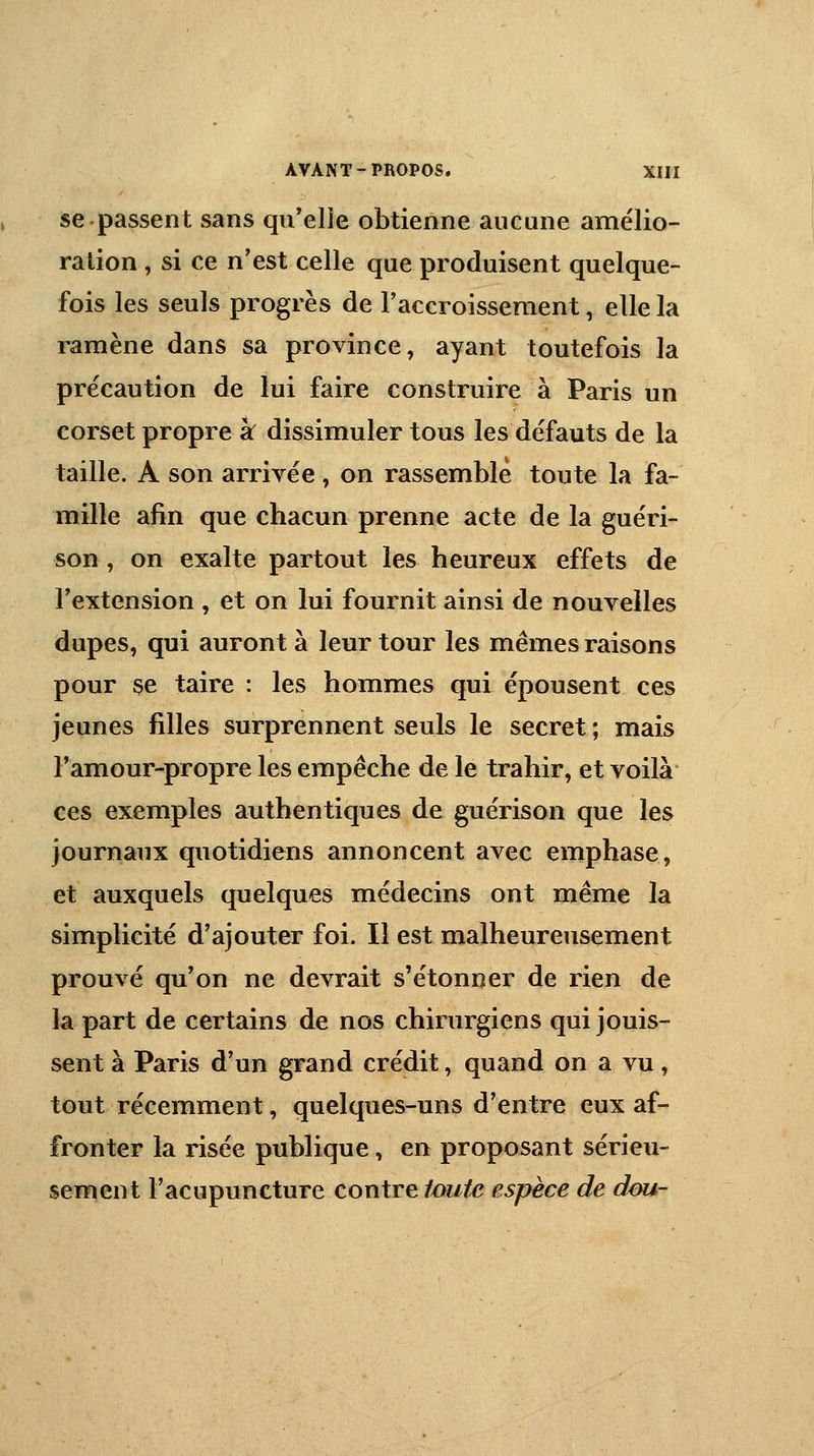 se passent sans qu'elle obtienne aucune amélio- ration , si ce n'est celle que produisent quelque- fois les seuls progrès de l'accroissement, elle la ramène dans sa province, ayant toutefois la précaution de lui faire construire à Paris un corset propre k dissimuler tous les défauts de la taille. A son arrivée , on rassemble toute la fa- mille afin que chacun prenne acte de la guéri- son , on exalte partout les heureux effets de l'extension , et on lui fournit ainsi de nouvelles dupes, qui auront à leur tour les mêmes raisons pour se taire : les hommes qui épousent ces jeunes filles surprennent seuls le secret ; mais l'amour-propre les empêche de le trahir, et voilà ces exemples authentiques de guérison que les journaux quotidiens annoncent avec emphase, et auxquels quelques médecins ont même la simplicité d'ajouter foi. Il est malheureusement prouvé qu'on ne devrait s'étonner de rien de la part de certains de nos chirurgiens qui jouis- sent à Paris d'un grand crédit, quand on a vu, tout récemment, quelques-uns d'entre eux af- fronter la risée publique, en proposant sérieu- sement l'acupuncture contre foute espèce de dou-