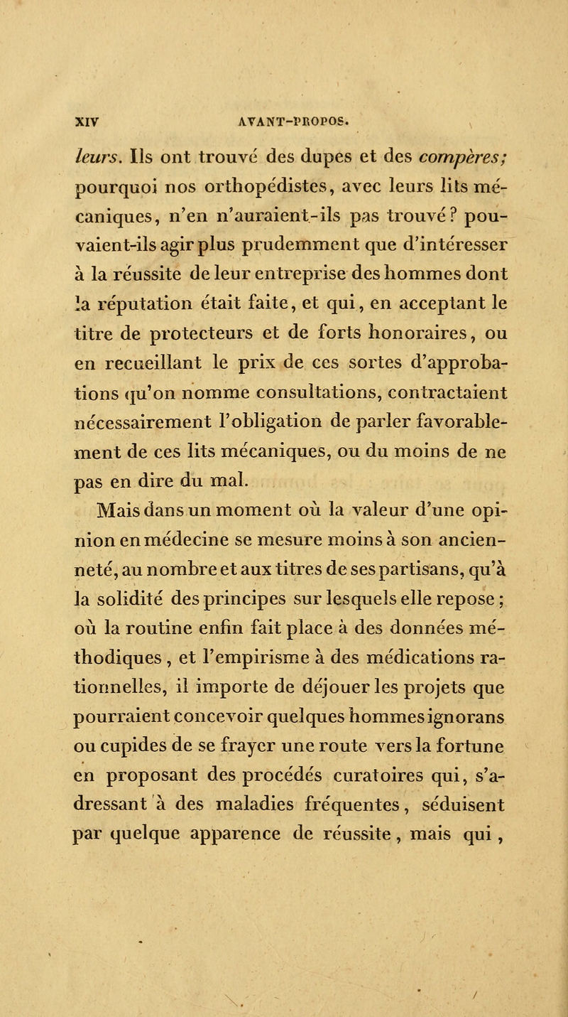 leurs. Ils ont trouve des dupes et des compères; pourquoi nos orthopédistes, avec leurs lits mé- caniques, n'en n'auraient-ils pas trouvé? pou- vaient-ils agir plus prudemment que d'intéresser à la réussite de leur entreprise des hommes dont la réputation était faite, et qui, en acceptant le titre de protecteurs et de forts honoraires, ou en recueillant le prix de ces sortes d'approba- tions qu'on nomme consultations, contractaient nécessairement l'obligation de parler favorable- ment de ces lits mécaniques, ou du moins de ne pas en dire du mal. Mais dans un moment où la valeur d'une opi- nion en médecine se mesure moins à son ancien- neté, au nombre et aux titres de ses partisans, qu'à la solidité des principes sur lesquels elle repose ; oii la routine enfin fait place à des données mé- thodiques , et l'empirisme à des médications ra- tionnelles, il importe de déjouer les projets que pourraient concevoir quelques hommes ignorans ou cupides de se frayer une route vers la fortune en proposant des procédés curâtoires qui, s'a- dressant à des maladies fréquentes, séduisent par quelque apparence de réussite, mais qui,