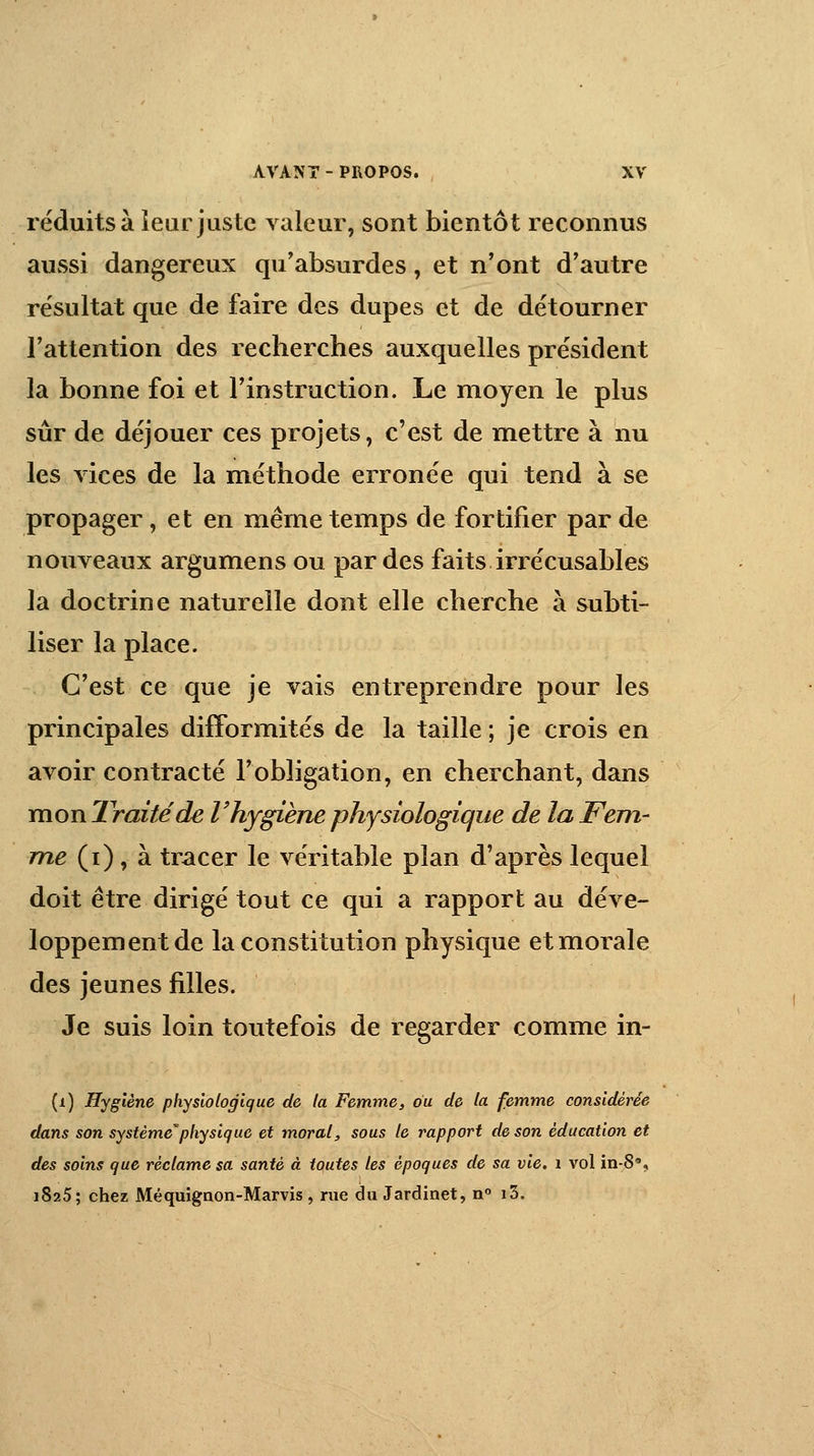 réduits à leur juste valeur, sont bientôt reconnus aussi dangereux qu'absurdes, et n'ont d'autre résultat que de faire des dupes et de détourner l'attention des recherches auxquelles président la bonne foi et l'instruction. Le moyen le plus sûr de déjouer ces projets, c'est de mettre à nu les vices de la méthode erronée qui tend à se propager, et en même temps de fortifier par de nouveaux argumens ou par des faits irrécusables la doctrine naturelle dont elle cherche à subti- liser la place. C'est ce que je vais entreprendre pour les principales difformités de la taille ; je crois en avoir contracté l'obligation, en cherchant, dans mon Traité de V hygiène physiologique de la Fem- me (i), à tracer le véritable plan d'après lequel doit être dirigé tout ce qui a rapport au déve- loppement de la constitution physique et morale des jeunes filles. Je suis loin toutefois de regarder comme in- (i) Hygiène physiologique de la Femme, ou de la femme considérée dans son système*physique et moral, sous le rapport de son éducation et des soins que réclame sa santé à toutes les époques de sa vie. 1 vol in-8% 1825; chez Méquignon-Marvis , rue du Jardinet, n° i3.