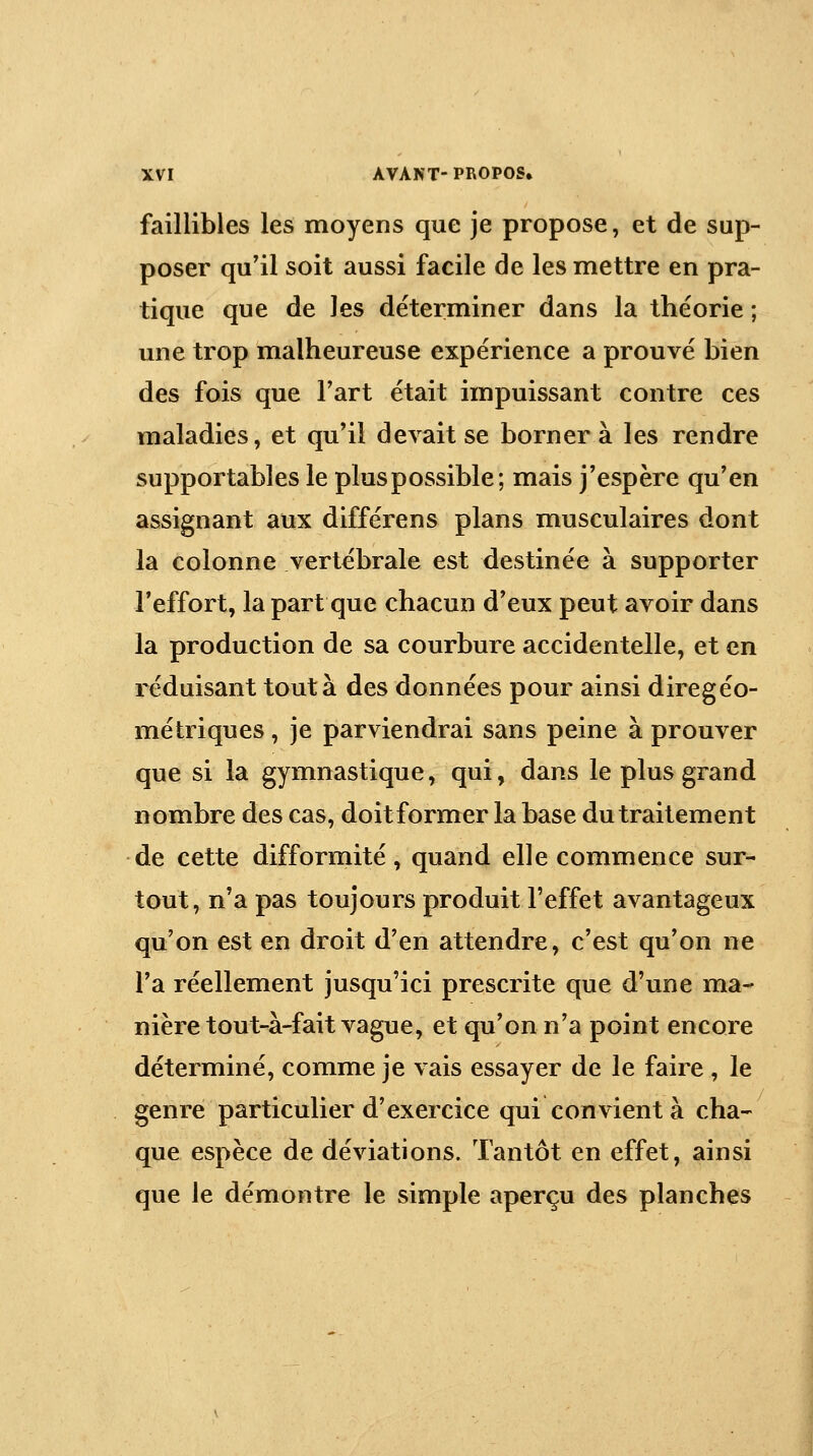 faillibles les moyens que je propose, et de sup- poser qu'il soit aussi facile de les mettre en pra- tique que de les déterminer dans la théorie ; une trop malheureuse expérience a prouvé bien des fois que Fart était impuissant contre ces maladies, et qu'il devait se bornera les rendre supportables le pluspossible; mais j'espère qu'en assignant aux différens plans musculaires dont la colonne vertébrale est destinée à supporter l'effort, la part que chacun d'eux peut avoir dans la production de sa courbure accidentelle, et en réduisant tout à des données pour ainsi diregéo- métriques, je parviendrai sans peine à prouver que si la gymnastique, qui, dans le plus grand nombre des cas, doit former la base du traitement de cette difformité, quand elle commence sur- tout, n'a pas toujours produit l'effet avantageux qu'on est en droit d'en attendre, c'est qu'on ne l'a réellement jusqu'ici prescrite que d'une ma- nière tout-à-fait vague, et qu'on n'a point encore déterminé, comme je vais essayer de le faire , le genre particulier d'exercice qui convient à cha- que espèce de déviations. Tantôt en effet, ainsi que le démontre le simple aperçu des planches