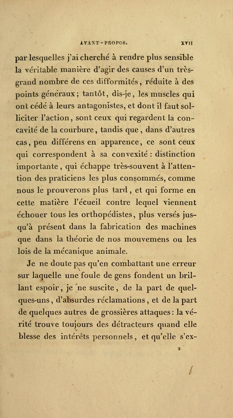 ITAST-PROPOS. XYJ1 par lesquelles j'ai cherché à rendre plus sensible la véritable manière d'agir des causes d'un très- grand nombre de ces difformités, réduite à des points généraux; tantôt, dis-je, les muscles qui ont cédé à leurs antagonistes, et dont il faut sol- liciter l'action, sont ceux qui regardent la con- cavité de la courbure, tandis que , dans d'autres cas, peu différens en apparence, ce sont ceux qui correspondent à sa convexité : distinction importante, qui échappe très-souvent à l'atten- tion des praticiens les plus consommés, comme nous le prouverons plus tard, et qui forme en cette matière l'écueil contre lequel viennent échouer tous les orthopédistes, plus versés jus- qu'à présent dans la fabrication des machines que dans la théorie de nos mouvemens ou les lois de la mécanique animale. Je ne doute pas qu'en combattant une erreur sur laquelle une foule de gens fondent un bril- lant espoir, je jne suscite, de la part de quel- ques-uns , d'absurdes réclamations, et de la part de quelques autres de grossières attaques : la vé- rité trouve toujours des détracteurs quand elle blesse des intérêts personnels, et qu'elle s'ex- /