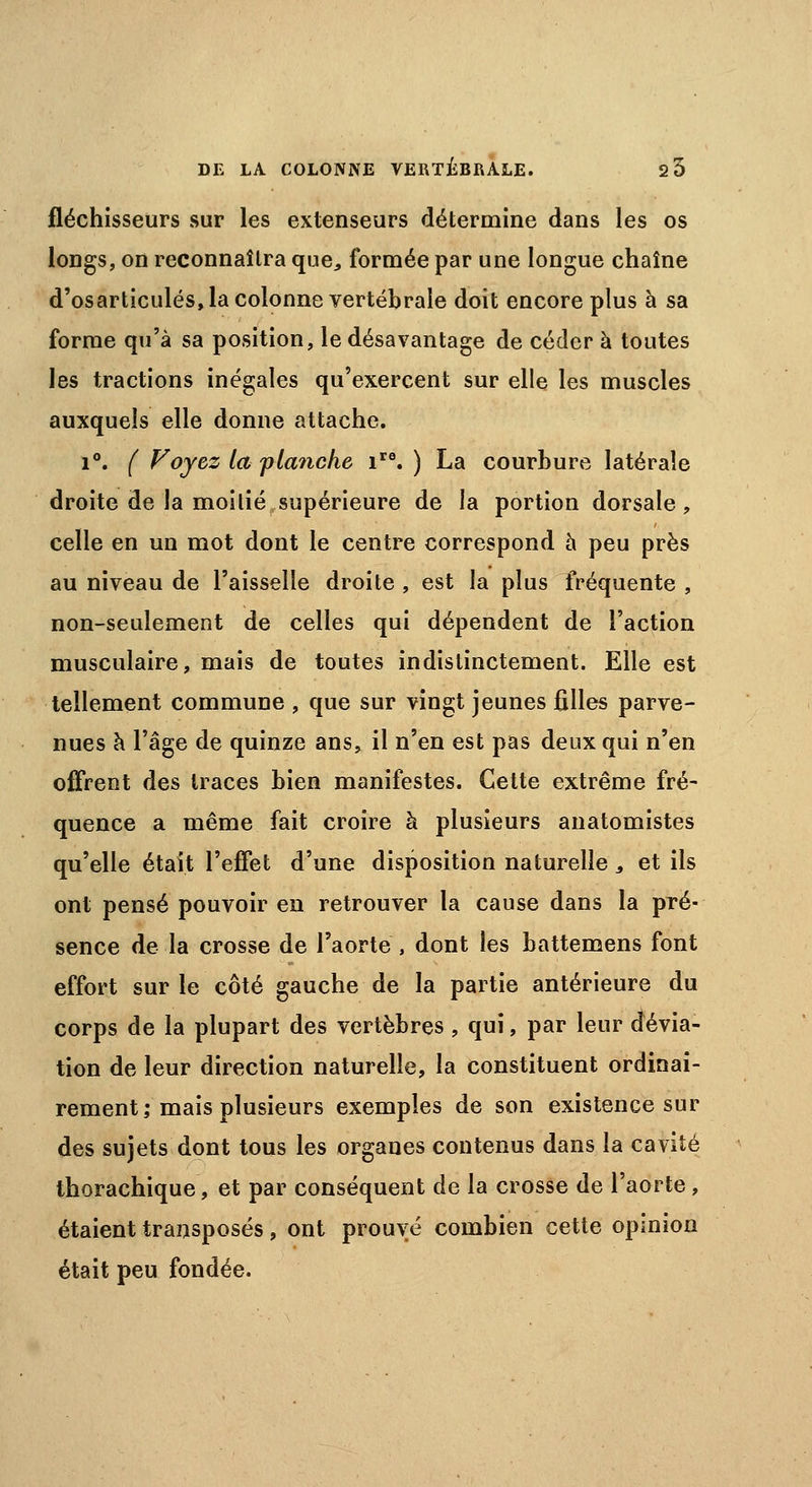 fléchisseurs sur les extenseurs détermine dans les os longs, on reconnaîtra que, formée par une longue chaîne d'osarticulés, la colonne vertébrale doit encore plus à sa forme qu'à sa position, le désavantage de céder à toutes les tractions inégales qu'exercent sur elle les muscles auxquels elle donne attache. i°. ( Voyez la planche iro. ) La courbure latérale droite de la moitié supérieure de la portion dorsale, celle en un mot dont le centre correspond à peu près au niveau de l'aisselle droite , est la plus fréquente , non-seulement de celles qui dépendent de l'action musculaire, mais de toutes indistinctement. Elle est tellement commune , que sur vingt jeunes filles parve- nues à l'âge de quinze ans, il n'en est pas deux qui n'en offrent des traces bien manifestes. Cette extrême fré- quence a même fait croire à plusieurs anatomistes qu'elle était l'effet d'une disposition naturelle, et ils ont pensé pouvoir en retrouver la cause dans la pré- sence de la crosse de l'aorte , dont les battemens font effort sur le côté gauche de la partie antérieure du corps de la plupart des vertèbres , qui, par leur dévia- tion de leur direction naturelle, la constituent ordinai- rement; mais plusieurs exemples de son existence sur des sujets dont tous les organes contenus dans la cavité thorachique, et par conséquent de la crosse de l'aorte, étaient transposés, ont prouvé combien cette opinion était peu fondée.