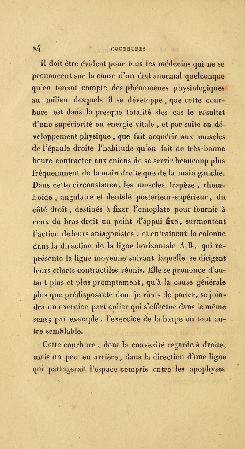 2/4 COUP.BURKS îl doit être évident pour tous les médecins qui ne se prononcent sur la cause d'un état anormal quelconque qu'en tenant compte des phénomènes physiologiques au milieu desquels il se développe , que celte cour- bure est dans la presque totalité des cas le résultat d'une supériorité en énergie vitale , et par suite en dé- veloppement physique , que fait acquérir aux muscles de l'épaule droite l'habitude qu'on fait de très-bonne heure contracter aux enfans de se servir beaucoup plus fréquemment de la main droite que de la main gauche. Dans cette circonstance, les muscles trapèze , rhom- boïde , angulaire et dentelé postérieur-supérieur, du côté droit, destinés à fixer l'omoplate pour fournir à ceux du bras droit un point d'appui fixe, surmontent l'action de leurs antagonistes , et entraînent la colonne dans la direction de la ligne horizontale À B, qui re- présente la ligne moyenne suivant laquelle se dirigent leurs efforts contractiles réunis. Elle se prononce d'au- tant plus et plus promptement, qu'à la cause générale plus que prédisposante dont je viens de parler, se join- dra un exercice particulier qui s'effectue dans le même sens; par exemple , l'exercice de la harpe ou tout au- tre semblable. Cette courbure , dont la convexité regarde à droite, mais un peu en arrière, dans la direction d'une ligne qui partagerait l'espace compris entre les apophyses