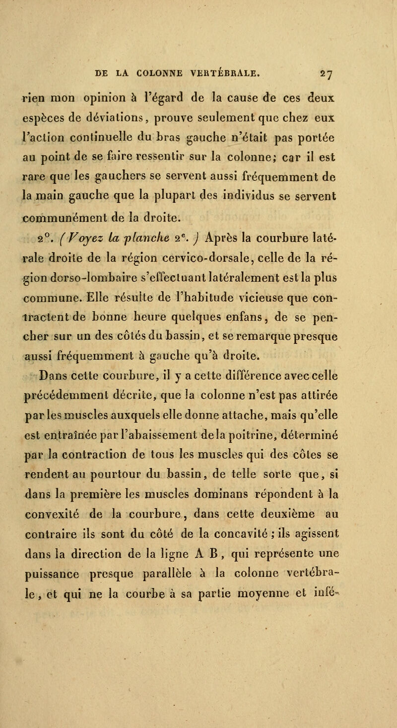 rien mon opinion à l'égard de la cause de ces deux espèces de déviations, prouve seulement que chez eux l'action continuelle du bras gauche n'était pas portée au point de se faire ressentir sur la colonne; car il est rare que les gauchers se servent aussi fréquemment de la main gauche que la plupart des individus se servent communément de la droite. 2°. (Voyez la flanche 2e. ) Après la courbure laté- rale droite de la région cervico-dorsale, celle de la ré- gion dorso-lombaire s'effectuant latéralement est la plus commune. Elle résuite de l'habitude vicieuse que con- tractent de bonne heure quelques enfans, de se pen- cher sur un des côtés du bassin, et se remarque presque aussi fréquemment à gauche qu'à droite. Dans cette courbure, il y a cette différence avec celle précédemment décrite, que la colonne n'est pas attirée par les muscles auxquels elle donne attache, mais qu'elle est entraînée par l'abaissement delà poitrine, déterminé par la contraction de tous les muscles qui des côtes se rendent au pourtour du bassin, de telle sorte que, si dans la première les muscles dominans répondent à la convexité de la courbure, dans cette deuxième au contraire ils sont du côté de la concavité ; ils agissent dans la direction de la ligne A B, qui représente une puissance presque parallèle à la colonne vertébra- le , et qui ne la courbe à sa partie moyenne et iufé-