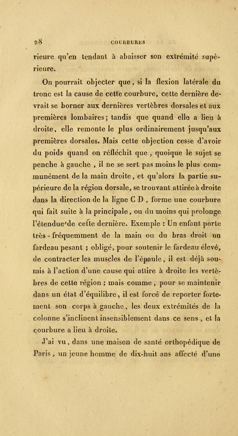 rieure qu'en tendant à abaisser son extrémité supé- rieure. On pourrait objecter que, si la flexion latérale du tronc est la cause de cette courbure, cette dernière de- vrait se borner aux dernières vertèbres dorsales et aux premières lombaires; tandis que quand elle a lieu à droite, elle remonte le plus ordinairement jusqu'aux premières dorsales. Mais cette objection cesse d'avoir du poids quand on réfléchit que , quoique le sujet se penche à gauche , il ne se sert pas moins le plus com- munément de la main droite, et qu'alors la partie su- périeure de la région dorsale, se trouvant attirée à droite dans la direction de la ligne C D , forme une courbure qui fait suite à la principale, ou du moins qui prolonge l'étendue'de cette dernière. Exemple : Un enfant porte très - fréquemment de la main ou du bras droit un fardeau pesant ; obligé, pour soutenir le fardeau élevé, de contracter les muscles de l'épaule, il est déjà sou- mis à l'action d'une cause qui attire à droite les vertè- bres de cette région ; mais comme , pour se maintenir dans un état d'équilibre, il est forcé de reporter forte- ment son corps à gauche, les deux extrémités de la colonne s'inclinent insensiblement dans ce sens , et la courbure a lieu à droite. J'ai vu, dans une maison de santé orthopédique de Paris à un jeune homme de dix-huit ans affecté d'une