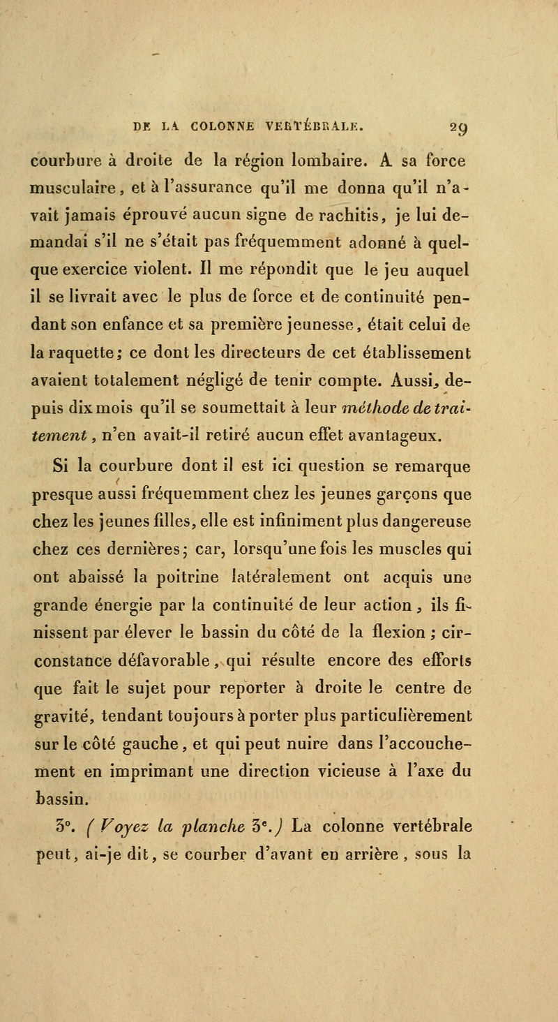 courbure à droite de la région lombaire. A sa force musculaire, et à l'assurance qu'il me donna qu'il n'a- vait jamais éprouvé aucun signe de rachitis, je lui de- mandai s'il ne s'était pas fréquemment adonné à quel- que exercice violent. Il me répondit que le jeu auquel il se livrait avec le plus de force et de continuité pen- dant son enfance et sa première jeunesse, était celui de la raquette; ce dont les directeurs de cet établissement avaient totalement négligé de tenir compte. Aussi., de- puis dix mois qu'il se soumettait à leur méthode de trai- tement , n'en avait-il retiré aucun effet avantageux. Si la courbure dont il est ici question se remarque presque aussi fréquemment chez les jeunes garçons que chez les jeunes filles, elle est infiniment plus dangereuse chez ces dernières; car, lorsqu'une fois les muscles qui ont abaissé la poitrine latéralement ont acquis une grande énergie par la continuité de leur action, ils fi- nissent par élever le bassin du côté de la flexion ; cir- constance défavorable, qui résulte encore des efforts que fait le sujet pour reporter à droite le centre de gravité, tendant toujours à porter plus particulièrement sur le côté gauche, et qui peut nuire dans l'accouche- ment en imprimant une direction vicieuse à l'axe du bassin. 3°. ( Voyez la flanche 5e.) La colonne vertébrale peut, ai-je dit, se courber d'avant en arrière, sous la