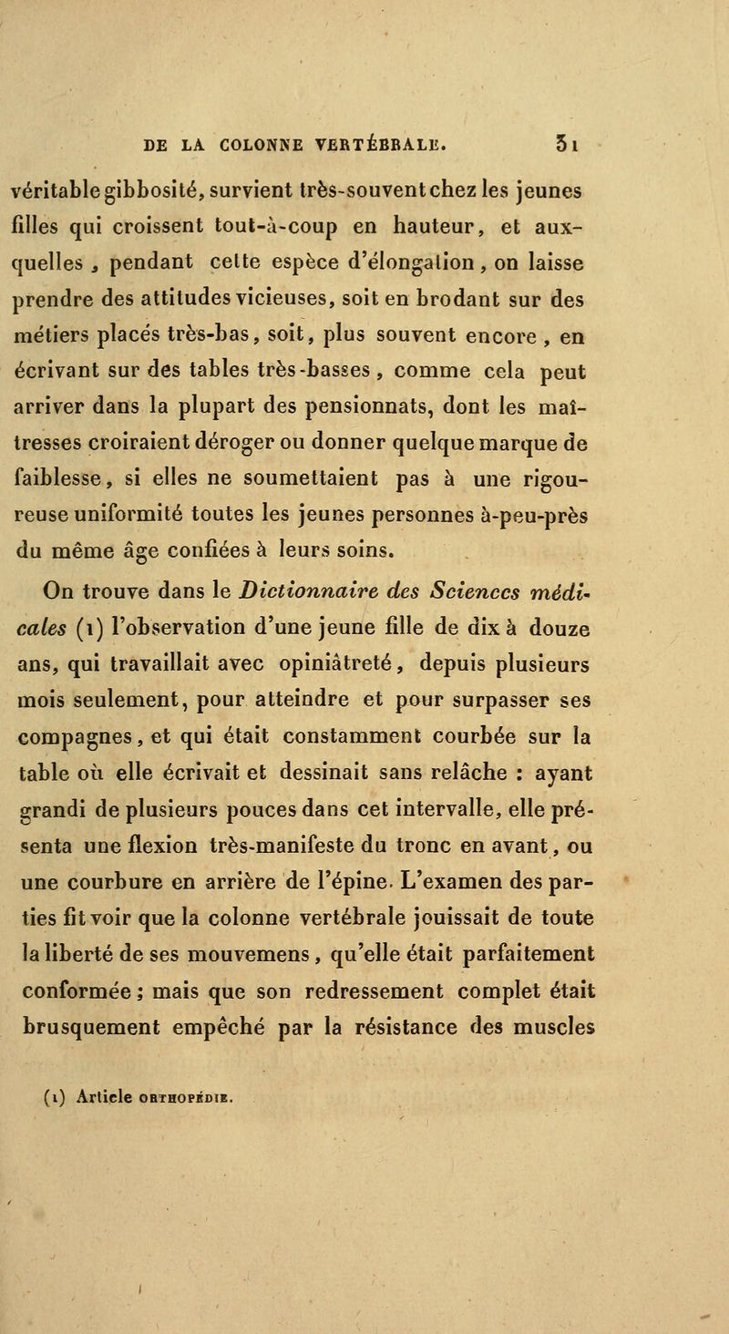 véritable gibbosité, survient très-souvent chez les jeunes filles qui croissent tout-à-coup en hauteur, et aux- quelles 3 pendant cette espèce d'élongalion, on laisse prendre des attitudes vicieuses, soit en brodant sur des métiers placés très-bas, soit, plus souvent encore , en écrivant sur des tables très-basses , comme cela peut arriver dans la plupart des pensionnats, dont les maî- tresses croiraient déroger ou donner quelque marque de faiblesse, si elles ne soumettaient pas à une rigou- reuse uniformité toutes les jeunes personnes à-peu-près du même âge confiées à leurs soins. On trouve dans le Dictionnaire des Sciences mèdi« cales (1) l'observation d'une jeune fille de dix à douze ans, qui travaillait avec opiniâtreté, depuis plusieurs mois seulement, pour atteindre et pour surpasser ses compagnes, et qui était constamment courbée sur la table où elle écrivait et dessinait sans relâche : ayant grandi de plusieurs pouces dans cet intervalle, elle pré- senta une flexion très-manifeste du tronc en avant, ou une courbure en arrière de l'épine. L'examen des par- ties fit voir que la colonne vertébrale jouissait de toute la liberté de ses mouvemens , qu'elle était parfaitement conformée ; mais que son redressement complet était brusquement empêché par la résistance des muscles (i) Article ORTHOPÉDIE.