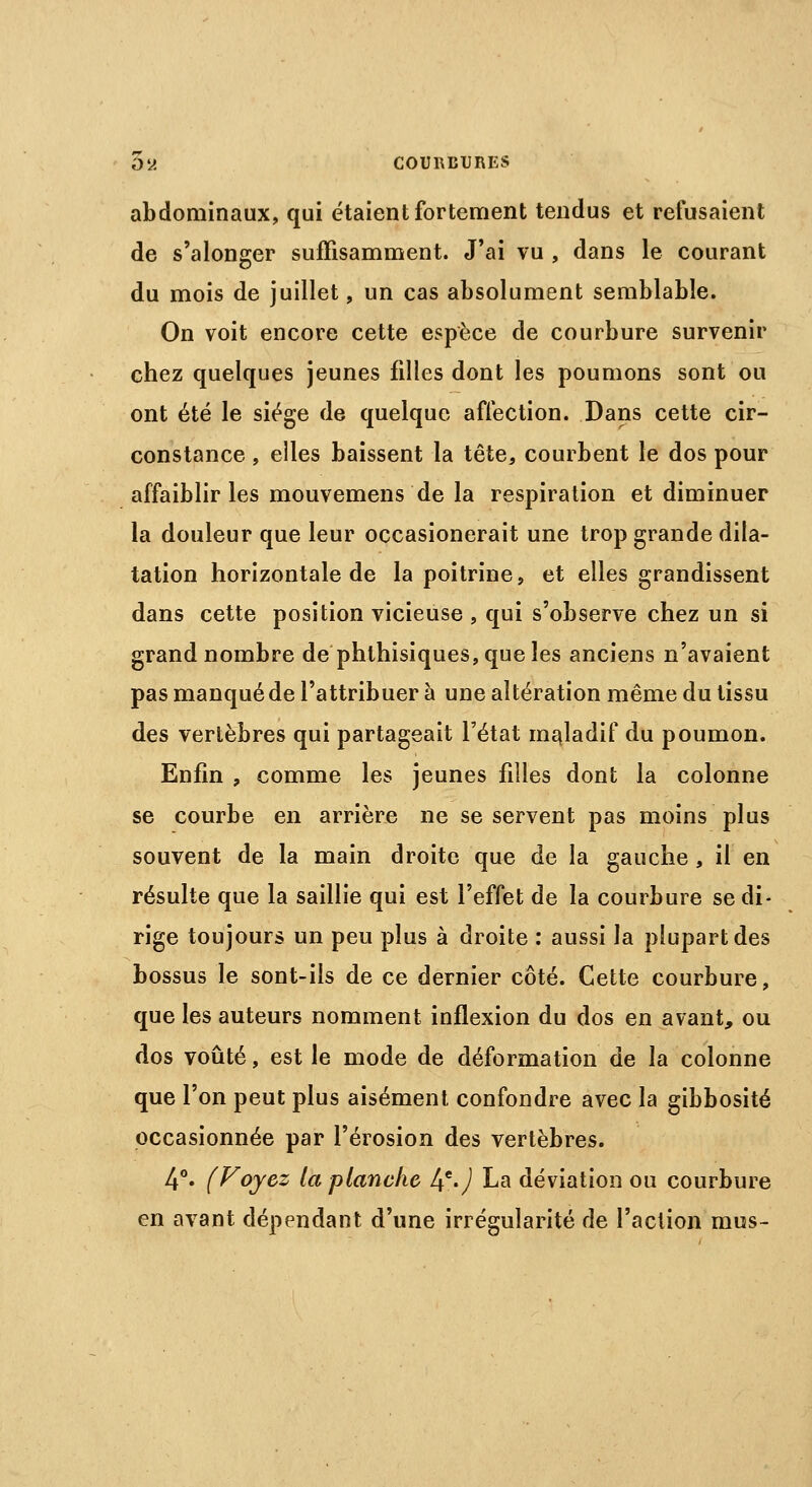 abdominaux, qui étaient fortement tendus et refusaient de s'alonger suffisamment. J'ai vu , dans le courant du mois de juillet, un cas absolument semblable. On voit encore cette espèce de courbure survenir chez quelques jeunes filles dont les poumons sont ou ont été le siège de quelque affection. Dans cette cir- constance , elles baissent la tête, courbent le dos pour affaiblir les mouvemens de la respiration et diminuer la douleur que leur occasionerait une trop grande dila- tation horizontale de la poitrine, et elles grandissent dans cette position vicieuse , qui s'observe chez un si grand nombre de phthisiques,queles anciens n'avaient pas manquéde l'attribuer à une altération même du tissu des vertèbres qui partageait l'état maladif du poumon. Enfin , comme les jeunes filles dont la colonne se courbe en arrière ne se servent pas moins plus souvent de la main droite que de la gauche, il en résulte que la saillie qui est l'effet de la courbure se di- rige toujours un peu plus à droite : aussi la plupart des bossus le sont-ils de ce dernier côté. Cette courbure, que les auteurs nomment inflexion du dos en avant, ou dos voûté, est le mode de déformation de la colonne que l'on peut plus aisément confondre avec la gibbosité occasionnée par l'érosion des vertèbres. 4°. (Voyez la planche If.) La déviation ou courbure en avant dépendant d'une irrégularité de l'action mus-