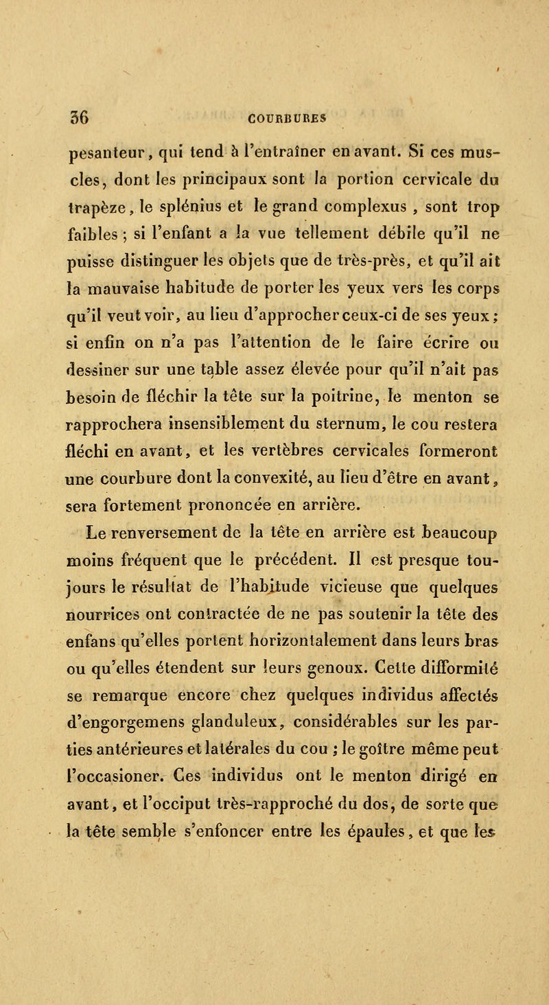 pesanteur, qui tend à l'entraîner en avant. Si ces mus- cles, dont les principaux sont la portion cervicale du trapèze, le splénius et le grand complexus , sont trop faibles ; si l'enfant a la vue tellement débile qu'il ne puisse distinguer les objets que de très-près, et qu'il ait la mauvaise habitude de porter les yeux vers les corps qu'il veut voir, au lieu d'approcher ceux-ci de ses yeux; si enfin on n'a pas l'attention de le faire écrire ou dessiner sur une table assez élevée pour qu'il n'ait pas besoin de fléchir la tête sur la poitrine, le menton se rapprochera insensiblement du sternum, le cou restera fléchi en avant, et les vertèbres cervicales formeront une courbure dont la convexité, au lieu d'être en avant 9 sera fortement prononcée en arrière. Le renversement de la tête en arrière est beaucoup moins fréquent que le précédent. Il est presque tou- jours le résultat de l'habitude vicieuse que quelques nourrices ont contractée de ne pas soutenir la tête des enfans qu'elles portent horizontalement dans leurs bras ou qu'elles étendent sur leurs genoux. Cette difformité se remarque encore chez quelques individus affectés d'engorgemens glanduleux, considérables sur les par- ties antérieures et latérales du cou ; le goitre même peut l'occasioner. Ces individus ont le menton dirigé en avant, et l'occiput très-rapproché du dos, de sorte que la tête semble s'enfoncer entre les épaules, et que les