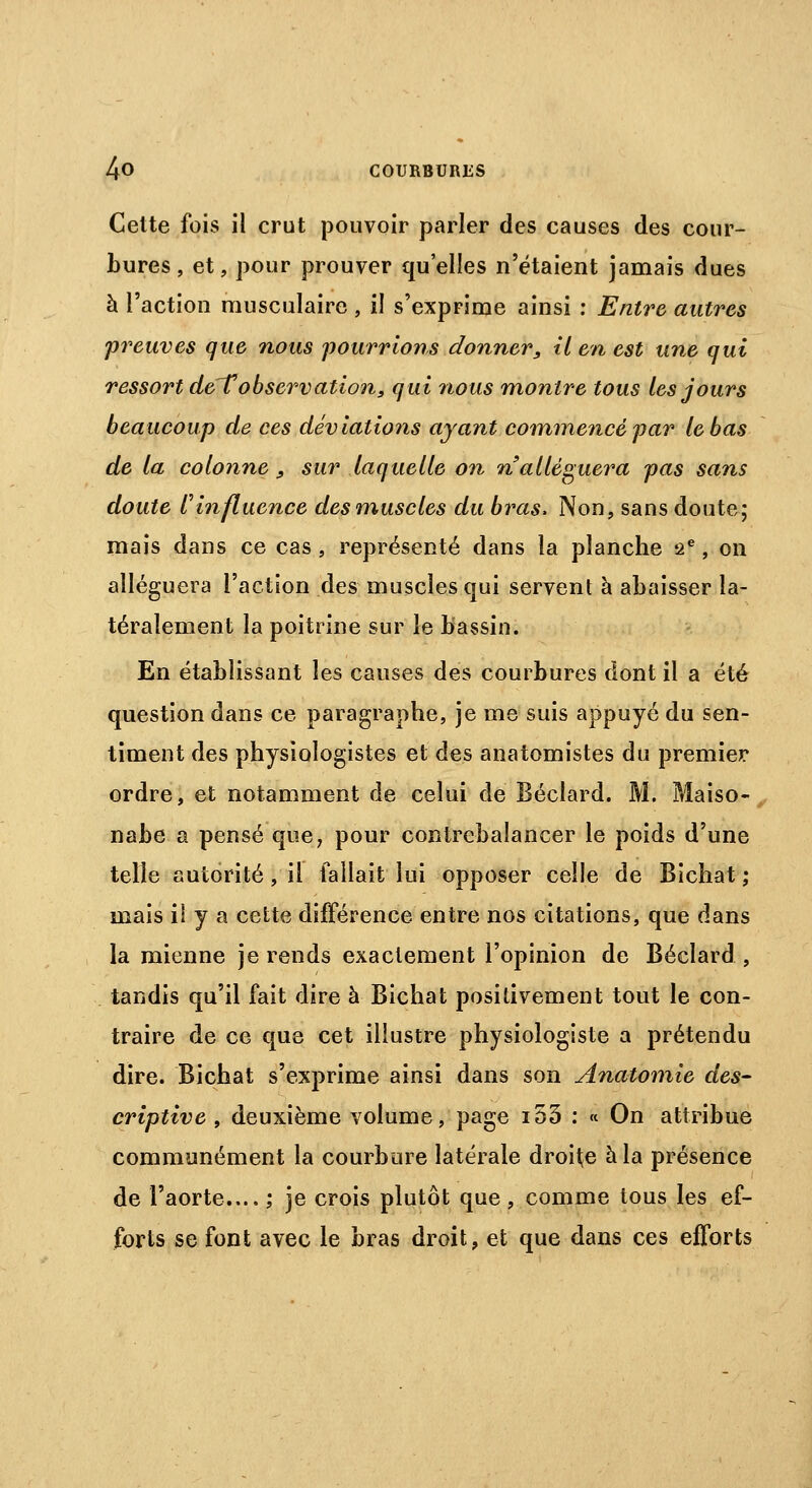 Celte fois il crut pouvoir parler des causes des cour- bures , et, pour prouver qu'elles n'étaient jamais dues à l'action musculaire , il s'exprime ainsi : Entre autres preuves que nous pourrions donner, tien est une qui ressort de'Tobservation, qui nous montre tous les jours beaucoup de ces déviations ayant commence par le bas de la colonne, sur laquelle on n alléguera pas sans doute Vinfluence des muscles du bras. Non, sans doute; mais dans ce cas , représenté dans la planche 2e, on alléguera l'action des muscles qui servent à abaisser la- téralement la poitrine sur le bassin. En établissant les causes des courbures dont il a été question dans ce paragraphe, je me suis appuyé du sen- timent des physiologistes et des anatomistes du premier ordre, et notamment de celui de Béclard. M. Maiso- nabe a pensé que, pour contrebalancer le poids d'une telle autorité, il fallait lui opposer celle de Bichat ; mais il y a cette différence entre nos citations, que dans la mienne je rends exactement l'opinion de Béclard , tandis qu'il fait dire à Bichat positivement tout le con- traire de ce que cet illustre physiologiste a prétendu dire. Bichat s'exprime ainsi dans son Anatomie des- criptive , deuxième volume, page i53 : « On attribue communément la courbure latérale droite à la présence de l'aorte.... ; je crois plutôt que, comme tous les ef- forts se font avec le bras droit, et que dans ces efforts