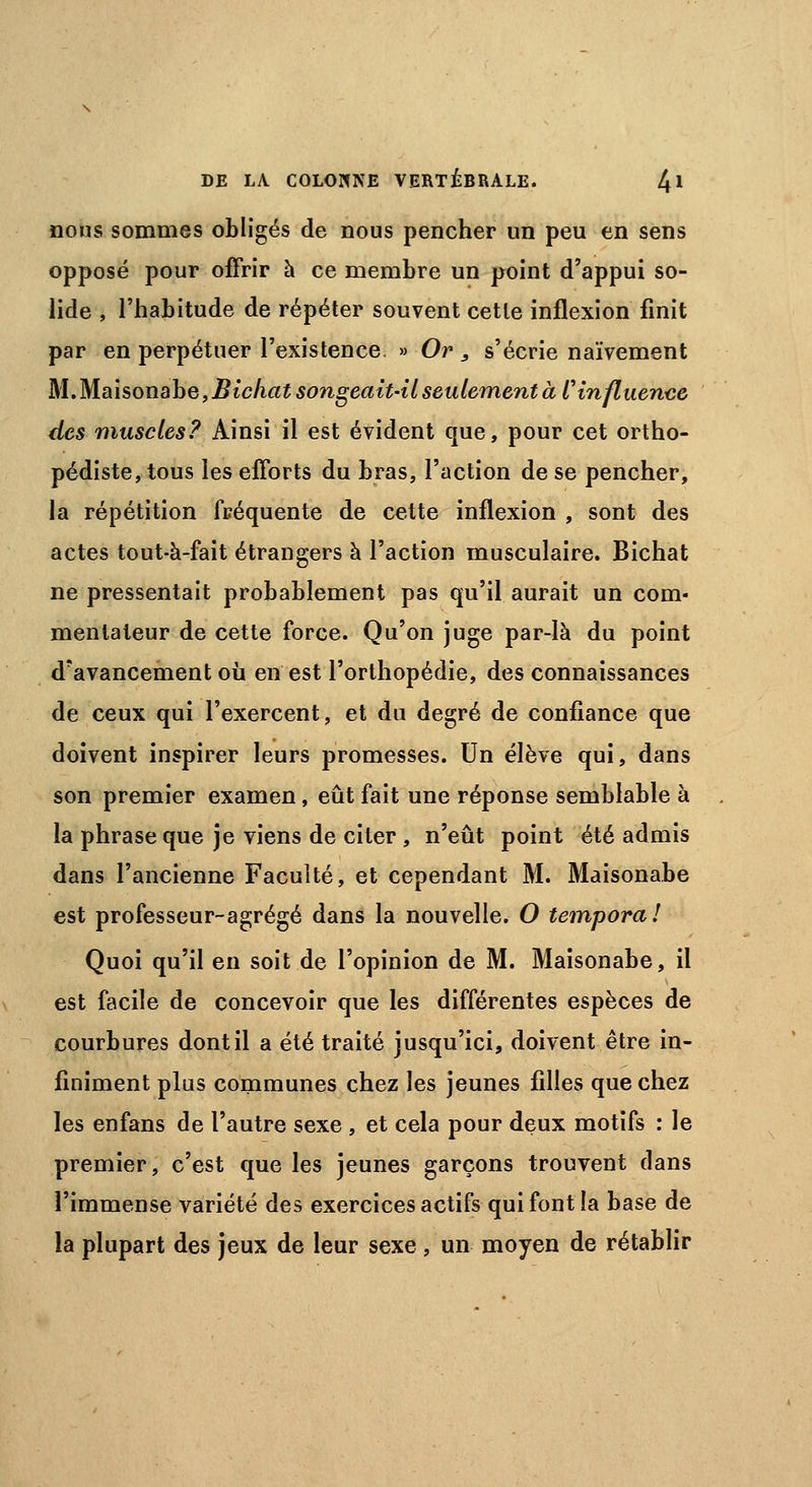 nous sommes obligés de nous pencher un peu en sens opposé pour offrir à ce membre un point d'appui so- lide , l'habitude de répéter souvent cette inflexion finit par en perpétuer l'existence, » Or 3 s'écrie naïvement M,M.ahonabe,Bichat songeait-il seulement à l'influence des muscles? Ainsi il est évident que, pour cet ortho- pédiste, tous les efforts du bras, l'action de se pencher, la répétition fréquente de cette inflexion , sont des actes tout-à-fait étrangers à l'action musculaire. Bichat ne pressentait probablement pas qu'il aurait un com- mentateur de cette force. Qu'on juge par-là du point d'avancement où en est l'orthopédie, des connaissances de ceux qui l'exercent, et du degré de confiance que doivent inspirer leurs promesses. Un élève qui, dans son premier examen, eût fait une réponse semblable à la phrase que je viens de citer , n'eût point été admis dans l'ancienne Faculté, et cependant M. Maisona.be est professeur-agrégé dans la nouvelle. O temporal Quoi qu'il en soit de l'opinion de M. Maisonabe, il est facile de concevoir que les différentes espèces de courbures dont il a été traité jusqu'ici, doivent être in- finiment plus communes chez les jeunes filles que chez les enfans de l'autre sexe , et cela pour deux motifs : le premier, c'est que les jeunes garçons trouvent dans l'immense variété des exercices actifs qui font la base de la plupart des jeux de leur sexe , un moyen de rétablir