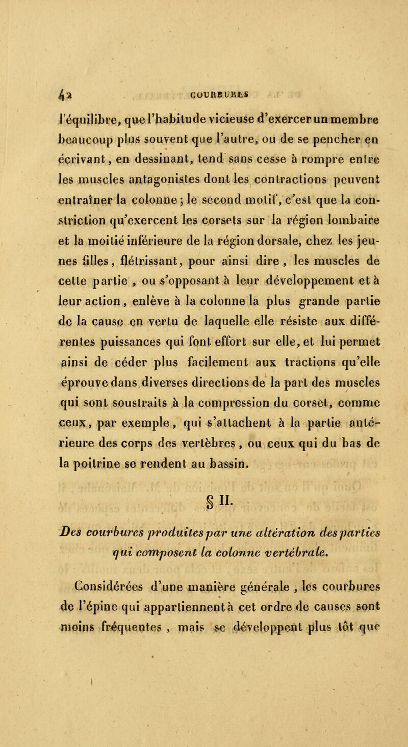 l'équilibre, que l'habitude vicieuse d'exercer un membre beaucoup plus souvent que l'autre, ou de se pencher en écrivant, en dessinant, tend sans cesse à rompre enlre les muscles antagonistes dont les contractions peuvent entraîner la colonne ; le second motif, c'est que la con- striction qu'exercent les corsets sur la région lombaire et la moitié inférieure de la région dorsale, chez les jeu- nes filles, flétrissant, pour ainsi dire , les muscles de cette partie , ou supposant à leur développement et à leur action, enlève à la colonne la plus grande partie de la cause en vertu de laquelle elle résiste aux diffé- rentes puissances qui font effort sur elle, et lui permet ainsi de céder plus facilement aux tractions qu'elle éprouve dans diverses directions de la part des muscles qui sont soustraits à la compression du corset, comme ceux, par exemple, qui s'attachent à la partie anté- rieure des corps des vertèbres, ou ceux qui du bas de la poitrine se rendent au bassin. s ii. Des courbures produites par une altération des parties qui composent la colonne vertébrale. Considérées d'une manière générale , les courbures de l'épine qui appartiennent «h cet ordre de causes sont moins fréquentes , mais se développent plus lot que