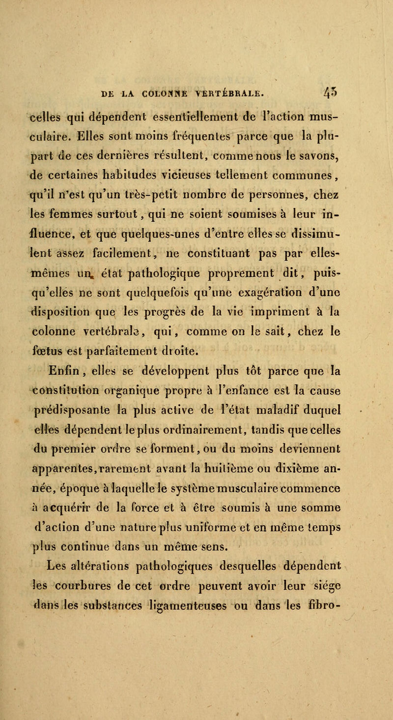 celles qui dépendent essentiellement de l'action mus- culaire. Elles sont moins fréquentes parce que la plu- part de ces dernières résultent, comme nous le savons, de certaines habitudes vicieuses tellement communes, qu'il n'est qu'un très-petit nombre de personnes, chez les femmes surtout, qui ne soient soumises à leur in- fluence, et que quelques-unes d'entre elles se dissimu- lent assez facilement, ne constituant pas par elles- mêmes un, état pathologique proprement dit, puis- qu'elles ne sont quelquefois qu'une exagération d'une disposition que les progrès de la vie impriment à la colonne vertébrale, qui, comme on lésait, chez le fœtus est parfaitement droite. Enfin, elles se développent plus tôt parce que la constitution organique propre à l'enfance est la cause prédisposante la plus active de l'état maladif duquel elles dépendent le plus ordinairement, tandis que celles du premier ordre se forment, ou du moins deviennent apparentes,rarement avant la huitième ou dixième an- née, époque à laquelle le système musculaire commence à acquérir de la force et à être soumis à une somme d'action d'une nature plus uniforme et en même temps plus continue dans un même sens. ■ Les altérations pathologiques desquelles dépendent les courbures de cet ordre peuvent avoir leur siège dans les substances ligamenteuses ou dans les fibro-