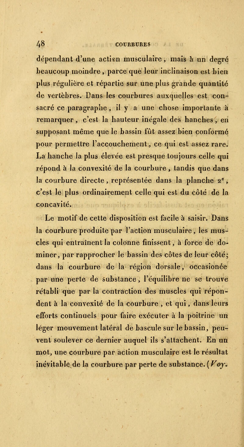 dépendant d'une action musculaire, mais à un degré beaucoup moindre , parce que leur inclinaison est bien plus régulière et répartie sur une plus grande quantité de vertèbres. Dans les courbures auxquelles est con- sacré ce paragraphe, il y a une chose importante à remarquer, c'est la hauteur inégale des hanches, en supposant même que le bassin lut assez bien conformé pour permettre l'accouchement, ce qui est assez rare. La hanche la plus élevée est presque toujours celle qui répond à la convexité de la courbure , tandis que dans la courbure directe, représentée dans la planche 2e, c'est le plus ordinairement celle qui est du côté de la concavité. Le motif de cette disposition est facile à saisir. Dans la courbure produite par l'action musculaire, les mus- cles qui entraînent la colonne finissent, à force de do- miner, par rapprocher le bassin des côtes de leur côté; dans la courbure de la région dorsale, occasionée par une perte de substance, l'équilibre ne se trouve rétabli que par la contraction des muscles qui répon- dent à la convexité de la courbure , et qui, dans leurs efforts continuels pour faire exécuter à la poitrine un léger mouvement latéral de bascule sur le bassin, peu- vent soulever ce dernier auquel ils s'attachent. En un mot, une courbure par action musculaire est le résultat inévitable^ de la courbure par perte de substance. ( Voy*