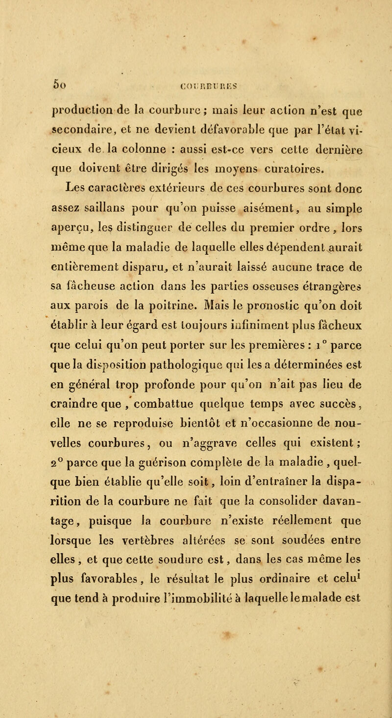 production de la courbure; mais leur action n'est que secondaire, et ne devient défavorable que par l'état vi- cieux de. la colonne : aussi est-ce vers cette dernière que doivent être dirigés les moyens curatoires. Les caractères extérieurs de ces courbures sont donc assez saillans pour qu'on puisse aisément, au simple aperçu, les distinguer de celles du premier ordre, lors même que la maladie de laquelle elles dépendentxaurait entièrement disparu, et n'aurait laissé aucune trace de sa fâcheuse action dans les parties osseuses étrangères aux parois de la poitrine. Mais le pronostic qu'on doit établir à leur égard est toujours infiniment plus fâcheux que celui qu'on peut porter sur les premières : i° parce que la disposition pathologique qui les a déterminées est en général trop profonde pour qu'on n'ait pas lieu de craindre que , combattue quelque temps avec succès, elle ne se reproduise bientôt et n'occasionne de nou- velles courbures, ou n'aggrave celles qui existent ; 2° parce que la guérison complète de la maladie , quel- que bien établie qu'elle soit, loin d'entraîner la dispa- rition de la courbure ne fait que la consolider davan- tage, puisque la courbure n'existe réellement que lorsque les vertèbres altérées se sont soudées entre elles , et que celte soudure est, dans les cas même les plus favorables, le résultat le plus ordinaire et celu1 que tend à produire l'immobilité à laquelle le malade est