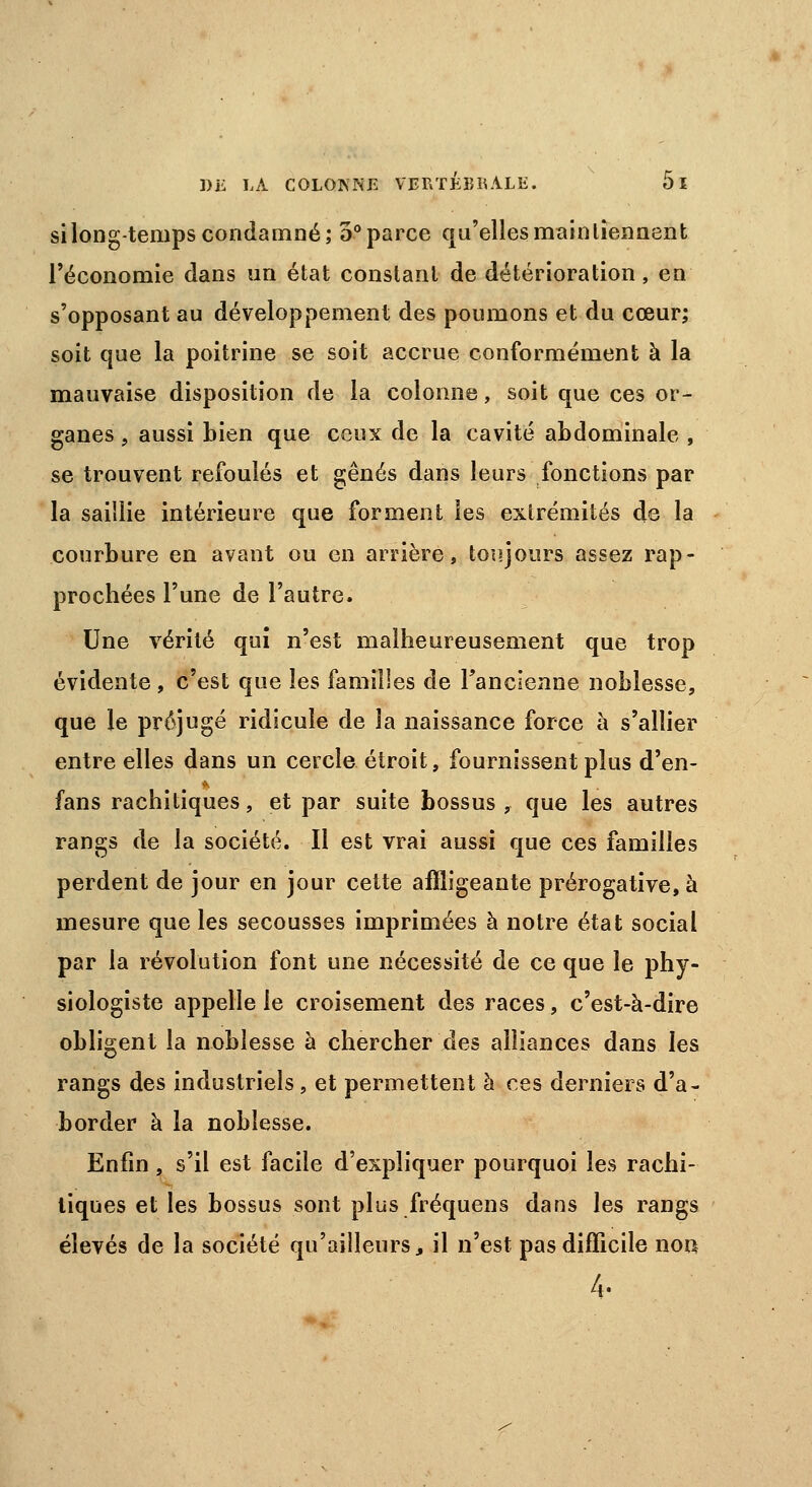 si long-temps condamné; 5° parce qu'elles maintiennent l'économie dans un état constant de détérioration, en s'opposant au développement des poumons et du cœur; soit que la poitrine se soit accrue conformément à la mauvaise disposition de la colonne, soit que ces or- ganes 9 aussi bien que ceux de la cavité abdominale , se trouvent refoulés et gênés dans leurs fonctions par la saillie intérieure que forment les extrémités de la courbure en avant ou en arrière, toujours assez rap- prochées l'une de l'autre. Une vérité qui n'est malheureusement que trop évidente , c'est que les familles de Fancîenne noblesse, que le préjugé ridicule de la naissance force à s'allier entre elles dans un cercle étroit, fournissent plus d'en- fans rachitiques, et par suite bossus , que les autres rangs de la société. Il est vrai aussi que ces familles perdent de jour en jour cette affligeante prérogative, à mesure que les secousses imprimées à notre état social par la révolution font une nécessité de ce que le phy- siologiste appelle le croisement des races, c'est-à-dire obligent la noblesse à chercher des alliances dans les rangs des industriels, et permettent à ces derniers d'a- border à la noblesse. Enfin, s'il est facile d'expliquer pourquoi les rachi- tiques et les bossus sont plus fréquens dans les rangs élevés de la société qu'ailleurs, il n'est pas difficile non 4-