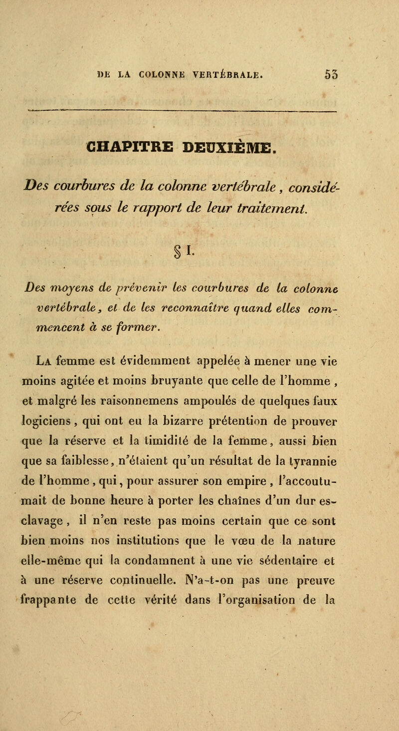 CHAPITRE DEUXIÈME. Des courbures de la colonne vertébrale, considé- rées sous le rapport de leur traitement. I. Des moyens de prévenir les courbures de la colonne vertébrale, et de les reconnaître quand elles com- mencent à se former. La femme est évidemment appelée à mener une vie moins agitée et moins bruyante que celle de l'homme , et malgré les raisonnemens ampoulés de quelques faux logiciens, qui ont eu la bizarre prétention de prouver que la réserve et la timidité de la femme, aussi bien que sa faiblesse, n'étaient qu'un résultat de la tyrannie de l'homme, qui, pour assurer son empire , l'accoutu- mait de bonne heure à porter les chaînes d'un dur es- clavage , il n'en reste pas moins certain que ce sont bien moins nos institutions que le vœu de la nature elle-même qui la condamnent à une vie sédentaire et à une réserve continuelle. N'a-t-on pas une preuve frappante de cette vérité dans l'organisation de la