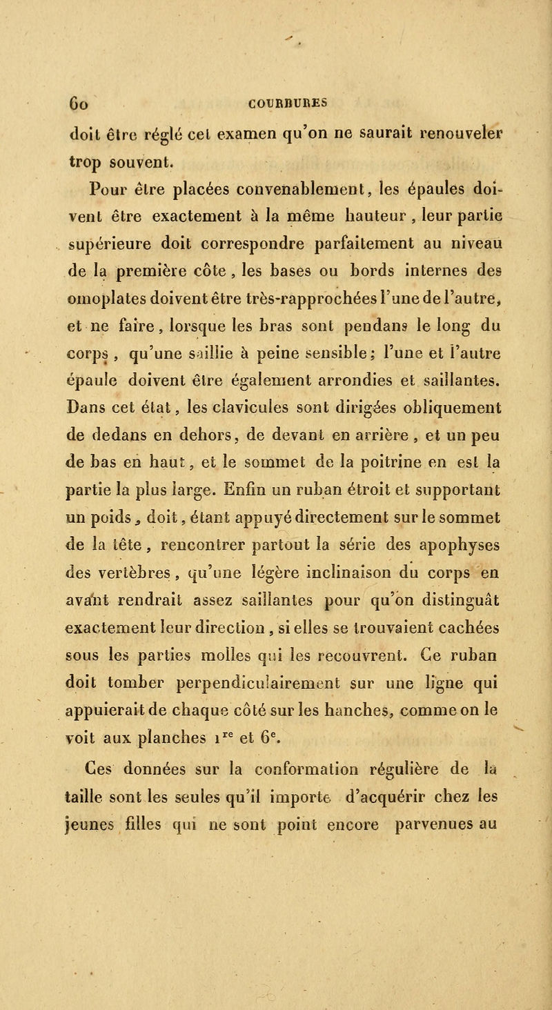 doit être réglé cet examen qu'on ne saurait renouveler trop souvent. Pour être placées convenablement, les épaules doi- vent être exactement à la même hauteur , leur partie supérieure doit correspondre parfaitement au niveau de la première côte , les bases ou bords internes des omoplates doivent être très-rapprochées l'une de l'autre, et ne faire, lorsque les bras sont pendant le long du corps , qu'une saillie à peine sensible; l'une et l'autre épaule doivent être également arrondies et saillantes. Dans cet état, les clavicules sont dirigées obliquement de dedans en dehors, de devant en arrière , et un peu de bas en haut, et le sommet de la poitrine en est la partie la plus large. Enfin un ruban étroit et supportant un poids 9 doit, étant appuyé directement sur le sommet de la tête, rencontrer partout la série des apophyses des vertèbres, qu'une légère inclinaison du corps en avaiît rendrait assez saillantes pour qu'on distinguât exactement leur direction, si elles se trouvaient cachées sous les parties molles qui les recouvrent. Ce ruban doit tomber perpendiculairement sur une ligne qui appuierait de chaque côté sur les hanches, comme on le voit aux planches ire et 6e. Ces données sur la conformation régulière de la taille sont les seules qu'il importe d'acquérir chez les jeunes filles qui ne sont point encore parvenues au