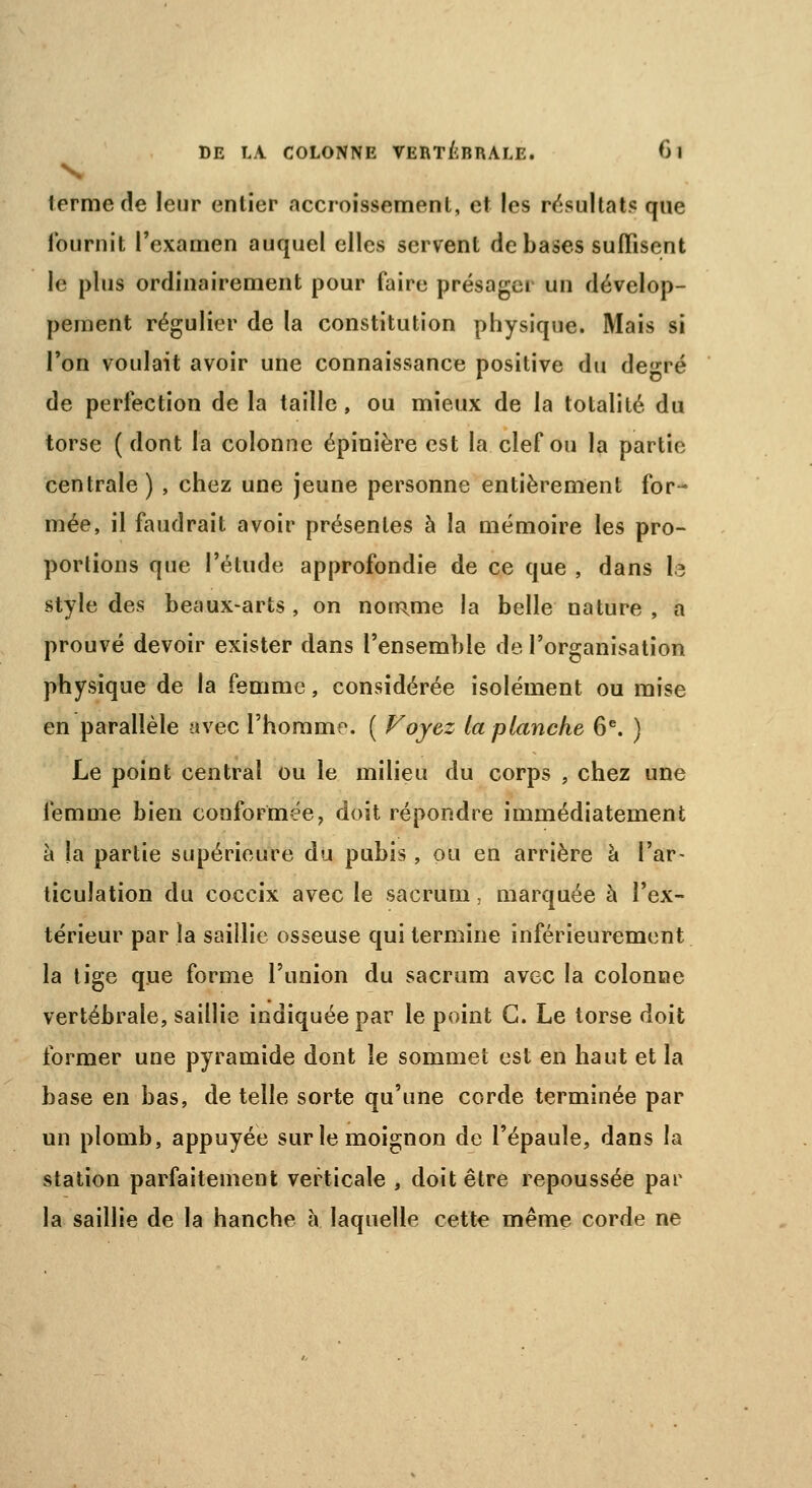 terme de leur entier accroissement, et les résultats que fournit l'examen auquel elles servent de bases suffisent le plus ordinairement pour faire présager un dévelop- pement régulier de la constitution physique. Mais si l'on voulait avoir une connaissance positive du degré de perfection de la taille, ou mieux de la totalité du torse ( dont la colonne épinière est la clef ou la partie centrale ) , chez une jeune personne entièrement for- mée, il faudrait avoir présentes à la mémoire les pro- portions que l'étude approfondie de ce que , dans le style des beaux-arts, on nomme la belle nature, a prouvé devoir exister dans l'ensemble de l'organisation physique de la femme, considérée isolément ou mise en parallèle avec l'homme. ( Voyez ta planche 6e. ) Le point central ou le milieu du corps , chez une femme bien conformée, doit répondre immédiatement à la partie supérieure du pubis, pu en arrière à l'ar- ticulation du coccix avec le sacrum, marquée à l'ex- térieur par la saillie osseuse qui termine inférieurement la tige que forme l'union du sacrum avec la colonne vertébrale, saillie indiquée par le point G. Le torse doit former une pyramide dont le sommet est en haut et la base en bas, de telle sorte qu'une corde terminée par un plomb, appuyée sur le moignon de l'épaule, dans la station parfaitement verticale , doit être repoussée par la saillie de la hanche à laquelle cette même corde ne