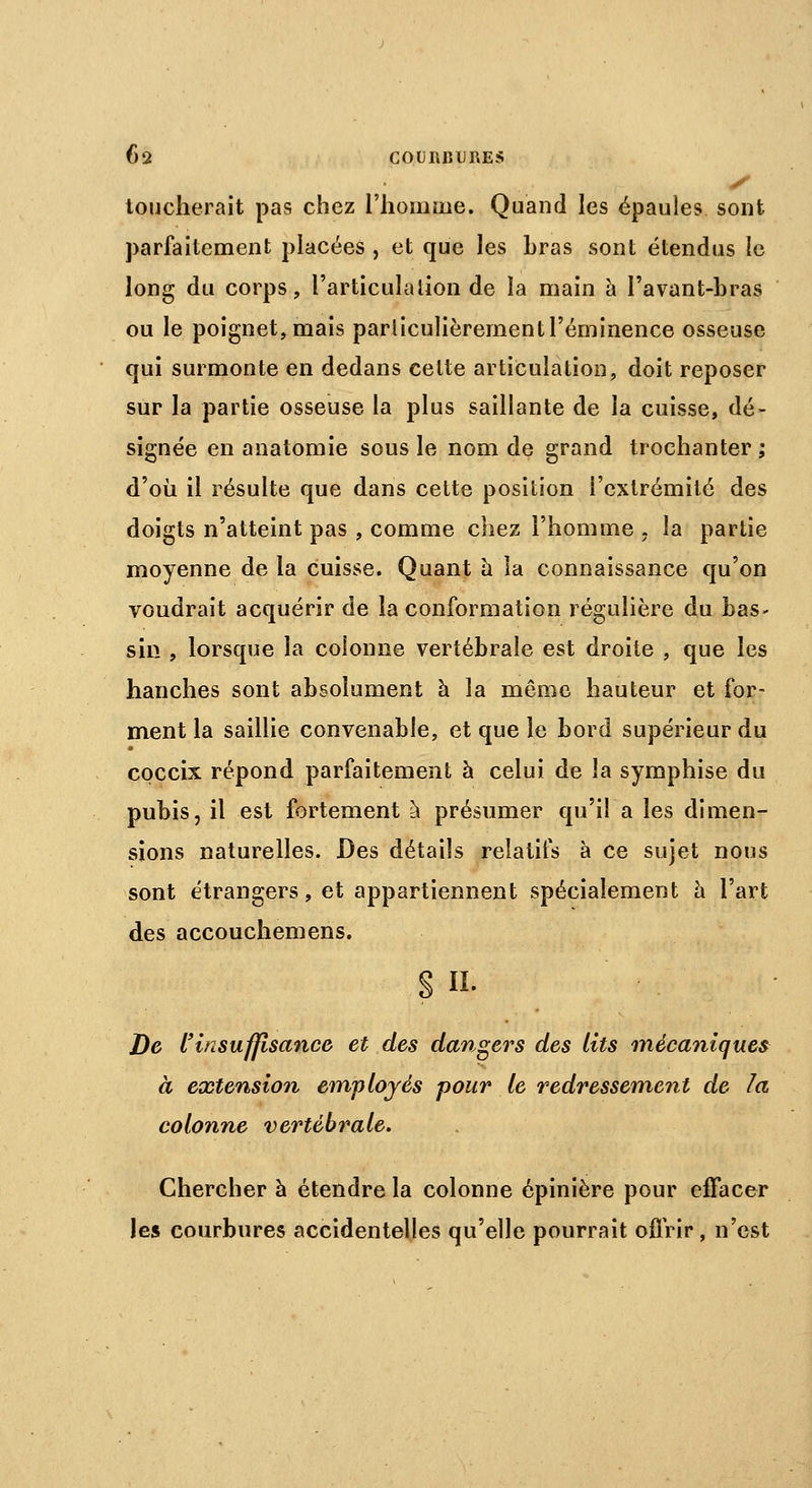 ■ loucherait pas chez l'homme. Quand les épaules sont parfaitement placées , et que les hras sont étendus le long du corps, l'articulation de la main à l'avant-bras ou le poignet, mais particulièrementl'éminence osseuse qui surmonte en dedans celte articulation, doit reposer sur la partie osseuse la plus saillante de la cuisse, dé- signée en anatomie sous le nom de grand trochanter ; d'où il résulte que dans cette position l'extrémité des doigts n'atteint pas , comme chez l'homme , la partie moyenne de la cuisse. Quant à la connaissance qu'on voudrait acquérir de la conformation régulière du bas- sin , lorsque la colonne vertébrale est droite , que les hanches sont absolument à la même hauteur et for- ment la saillie convenable, et que le bord supérieur du epecix répond parfaitement à celui de la symphise du pubis, il est fortement à présumer qu'il a les dimen- sions naturelles. Des détails relatifs à ce sujet nous sont étrangers, et appartiennent spécialement à l'art des accouchemens. S H. De l'insuffisance et des dangers des lits mécaniques à extension employés pour le redressement de la colonne vertébrale. Chercher à étendre la colonne épinière pour effacer les courbures accidentelles qu'elle pourrait offrir, n'est