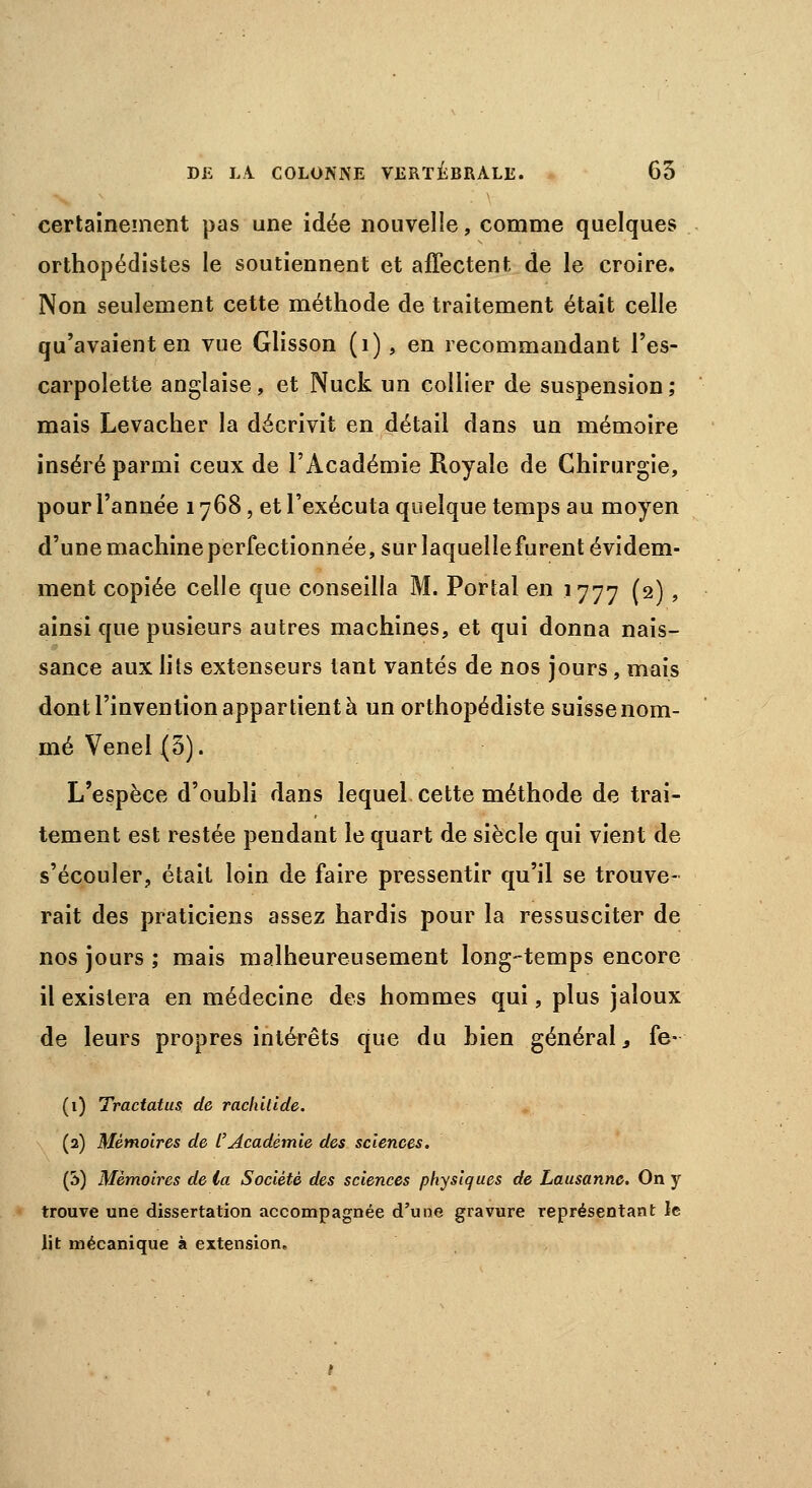 certainement pas une idée nouvelle, comme quelques orthopédistes le soutiennent et affectent de le croire. Non seulement cette méthode de traitement était celle qu'avaient en vue Glisson (1), en recommandant l'es- carpolette anglaise, et Nuck un collier de suspension; mais Levacher la décrivit en détail dans un mémoire inséré parmi ceux de l'Académie Royale de Chirurgie, pour l'année 1768, et l'exécuta quelque temps au moyen d'une machine perfectionnée, sur laquelle furent évidem- ment copiée celle que conseilla M. Portai en 1777 (2) » ainsi que pusieurs autres machines, et qui donna nais- sance aux lits extenseurs tant vantés de nos jours, mais dont l'invention appartient à un orthopédiste suisse nom- mé Venel (5). L'espèce d'oubli dans lequel cette méthode de trai- tement est restée pendant le quart de siècle qui vient de s'écouler, était loin de faire pressentir qu'il se trouve- rait des praticiens assez hardis pour la ressusciter de nos jours ; mais malheureusement long-temps encore il existera en médecine des hommes qui, plus jaloux de leurs propres intérêts que du bien général, fe- (1) Tractatus de rachitide. (2) Mémoires de l'Académie des sciences. (3) Mémoires de la Société des sciences physiques de Lausanne. On y trouve une dissertation accompagnée d'une gravure représentant le lit mécanique à extension.