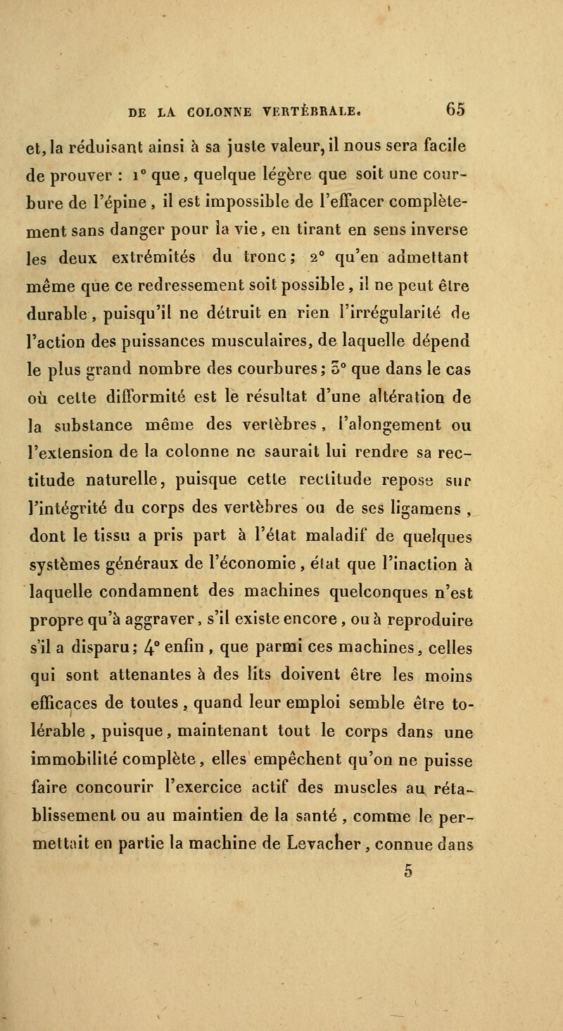 et, la réduisant ainsi à sa juste valeur, il nous sera facile de prouver : i° que, quelque légère que soit une cour- bure de l'épine , il est impossible de l'effacer complète- ment sans danger pour la vie, en tirant en sens inverse les deux extrémités du tronc; 20 qu'en admettant même que ce redressement soit possible, il ne peut être durable, puisqu'il ne détruit en rien l'irrégularité de l'action des puissances musculaires, de laquelle dépend le plus grand nombre des courbures; 5° que dans le cas où cette difformité est le résultat d'une altération de la substance même des vertèbres, i'alongement ou l'extension de la colonne ne saurait lui rendre sa rec- titude naturelle, puisque cette rectitude repose sur l'intégrité du corps des vertèbres ou de ses ligamens ,_. dont le tissu a pris part à l'état maladif de quelques systèmes généraux de l'économie, éfat que l'inaction à laquelle condamnent des machines quelconques n'est propre qu'à aggraver, s'il existe encore, ou à reproduire s'il a disparu; 4° enfin , que parmi ces machines, celles qui sont attenantes à des lits doivent être les moins efficaces de toutes , quand leur emploi semble être to- lérable , puisque, maintenant tout le corps dans une immobilité complète, elles empêchent qu'on ne puisse faire concourir l'exercice actif des muscles au réta- blissement ou au maintien de la santé , comme le per- mettait en partie la machine de Levacher, connue dans 5