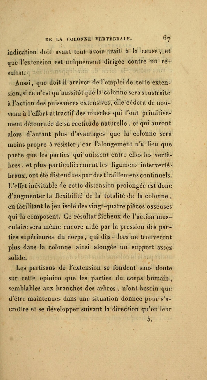 indication doit avant tout avoir Irait à la cause, et que l'extension est uniquement dirigée contre un ré- sultat. Aussi, que doit-il arriver de l'emploi de cette exten- sion, si ce n'est qu'aussitôt que îa colonne sera soustraite à l'action des puissances extensives, elle cédera de nou- veau à l'effort attractif des muscles qui l'ont primitive- ment détournée de sa rectitude naturelle , et qui auront alors d'autant plus d'avantages que la colonne sera moins propre à résister ; car l'alongement n'a lieu que parce que les parties qui Unissent entre elles les vertè- bres, et plus particulièrement les ligamens interverté- braux, ont été distendues par des tiraillemens continuels. L'effet inévitable de cette distension prolongée est donc d'augmenter la flexibilité de la totalité de la colonne , en facilitant le jeu isolé des vingt-quatre pièces osseuses qui la composent. Ce résultat fâcheux de l'action mus- culaire sera même encore aidé par la pression des par- ties supérieures du corps, qui dès - lors ne trouveront plus dans la colonne ainsi alongée un support assez solide. Les partisans de l'extension se fondent sans doute sur cette opinion que les parties du corps humain, semblables aux branches des arbres , n'ont besoin que d'être maintenues dans une situation donnée pour s'a- croître et se développer suivant la direction qu'on leur 5.